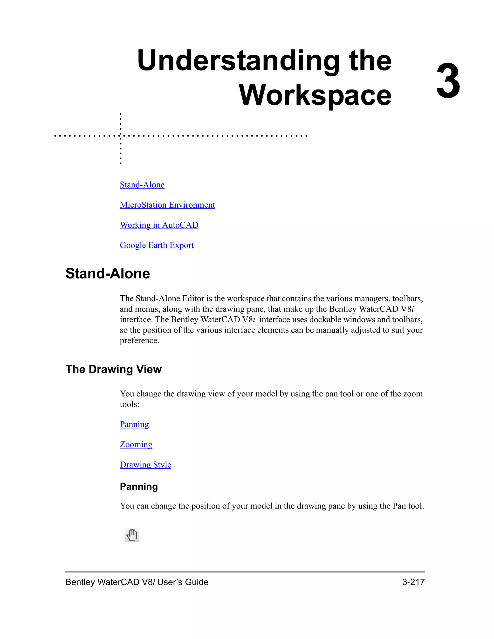 Bentley WaterCAD V8i User’s Guide 3-217
3
Understanding the
Workspace
Stand-Alone
MicroStation Environment
Working in AutoCAD
Google Earth Export
Stand-Alone
The Stand-Alone Editor is the workspace that contains the various managers, toolbars,
and menus, along with the drawing pane, that make up the Bentley WaterCAD V8i
interface. The Bentley WaterCAD V8i interface uses dockable windows and toolbars,
so the position of the various interface elements can be manually adjusted to suit your
preference.
The Drawing View
You change the drawing view of your model by using the pan tool or one of the zoom
tools:
Panning
Zooming
Drawing Style
Panning
You can change the position of your model in the drawing pane by using the Pan tool.
 