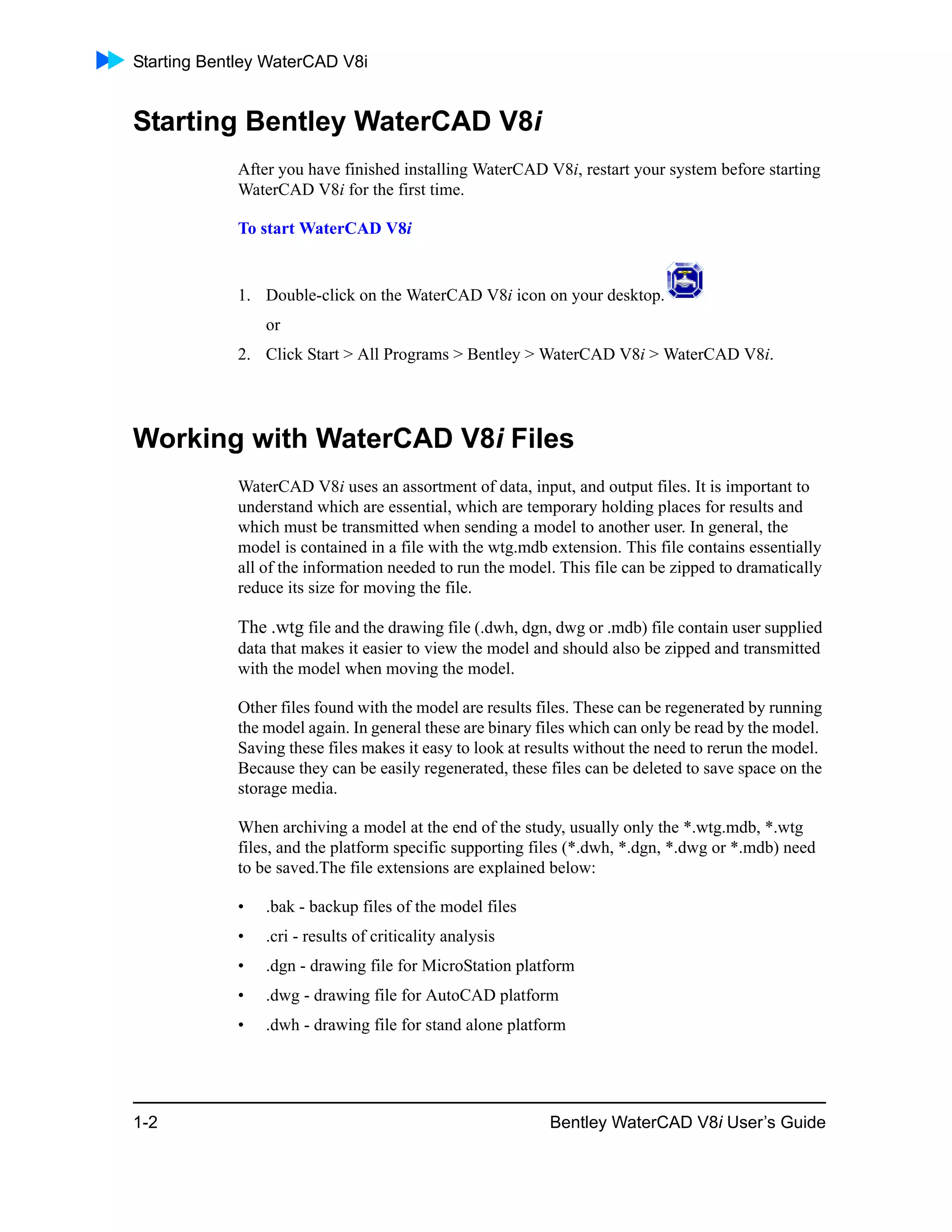 Starting Bentley WaterCAD V8i
1-2 Bentley WaterCAD V8i User’s Guide
Starting Bentley WaterCAD V8i
After you have finished installing WaterCAD V8i, restart your system before starting
WaterCAD V8i for the first time.
To start WaterCAD V8i
1. Double-click on the WaterCAD V8i icon on your desktop.
or
2. Click Start > All Programs > Bentley > WaterCAD V8i > WaterCAD V8i.
Working with WaterCAD V8i Files
WaterCAD V8i uses an assortment of data, input, and output files. It is important to
understand which are essential, which are temporary holding places for results and
which must be transmitted when sending a model to another user. In general, the
model is contained in a file with the wtg.mdb extension. This file contains essentially
all of the information needed to run the model. This file can be zipped to dramatically
reduce its size for moving the file.
The .wtg file and the drawing file (.dwh, dgn, dwg or .mdb) file contain user supplied
data that makes it easier to view the model and should also be zipped and transmitted
with the model when moving the model.
Other files found with the model are results files. These can be regenerated by running
the model again. In general these are binary files which can only be read by the model.
Saving these files makes it easy to look at results without the need to rerun the model.
Because they can be easily regenerated, these files can be deleted to save space on the
storage media.
When archiving a model at the end of the study, usually only the *.wtg.mdb, *.wtg
files, and the platform specific supporting files (*.dwh, *.dgn, *.dwg or *.mdb) need
to be saved.The file extensions are explained below:
• .bak - backup files of the model files
• .cri - results of criticality analysis
• .dgn - drawing file for MicroStation platform
• .dwg - drawing file for AutoCAD platform
• .dwh - drawing file for stand alone platform
 