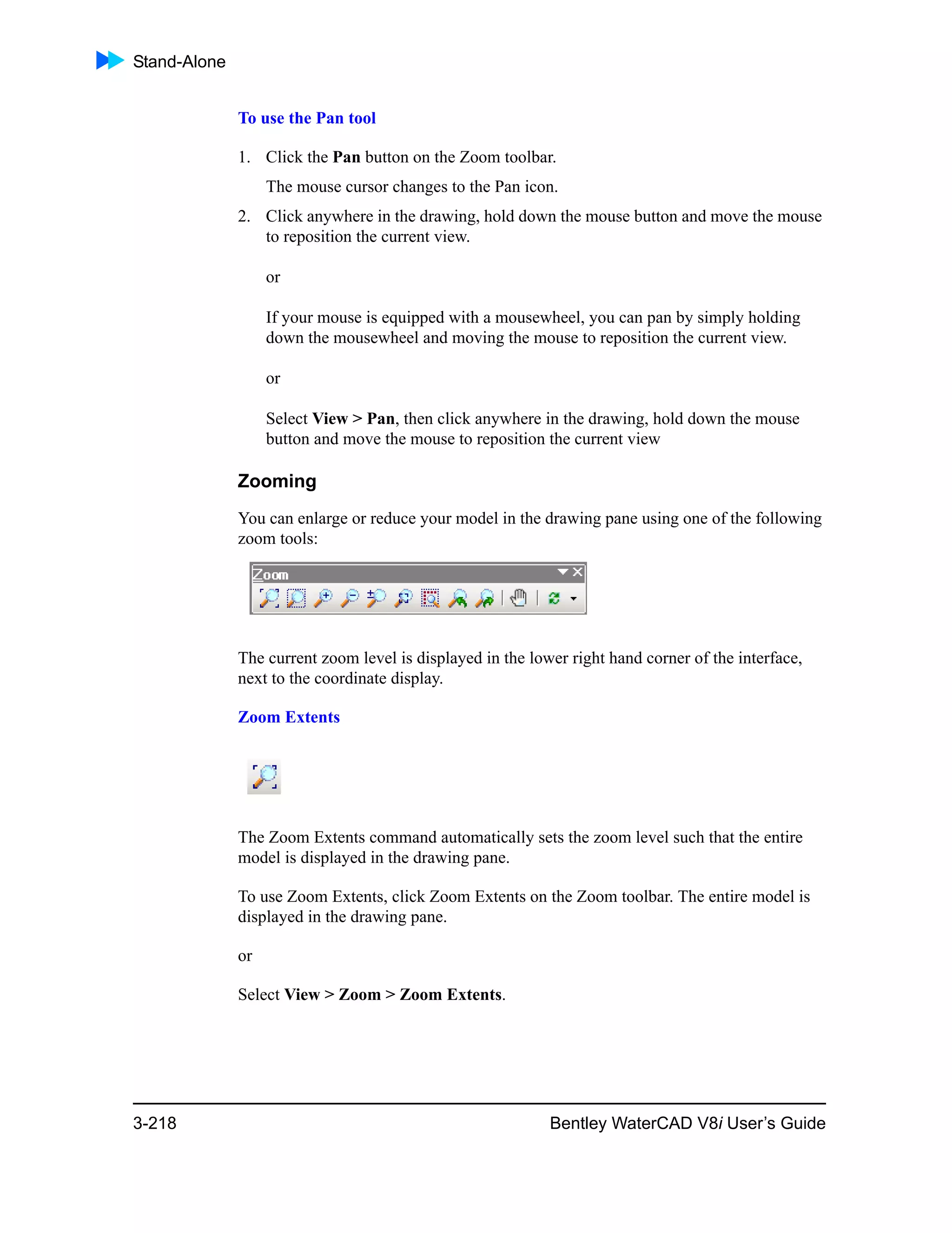 Stand-Alone
3-218 Bentley WaterCAD V8i User’s Guide
To use the Pan tool
1. Click the Pan button on the Zoom toolbar.
The mouse cursor changes to the Pan icon.
2. Click anywhere in the drawing, hold down the mouse button and move the mouse
to reposition the current view.
or
If your mouse is equipped with a mousewheel, you can pan by simply holding
down the mousewheel and moving the mouse to reposition the current view.
or
Select View > Pan, then click anywhere in the drawing, hold down the mouse
button and move the mouse to reposition the current view
Zooming
You can enlarge or reduce your model in the drawing pane using one of the following
zoom tools:
The current zoom level is displayed in the lower right hand corner of the interface,
next to the coordinate display.
Zoom Extents
The Zoom Extents command automatically sets the zoom level such that the entire
model is displayed in the drawing pane.
To use Zoom Extents, click Zoom Extents on the Zoom toolbar. The entire model is
displayed in the drawing pane.
or
Select View > Zoom > Zoom Extents.
 
