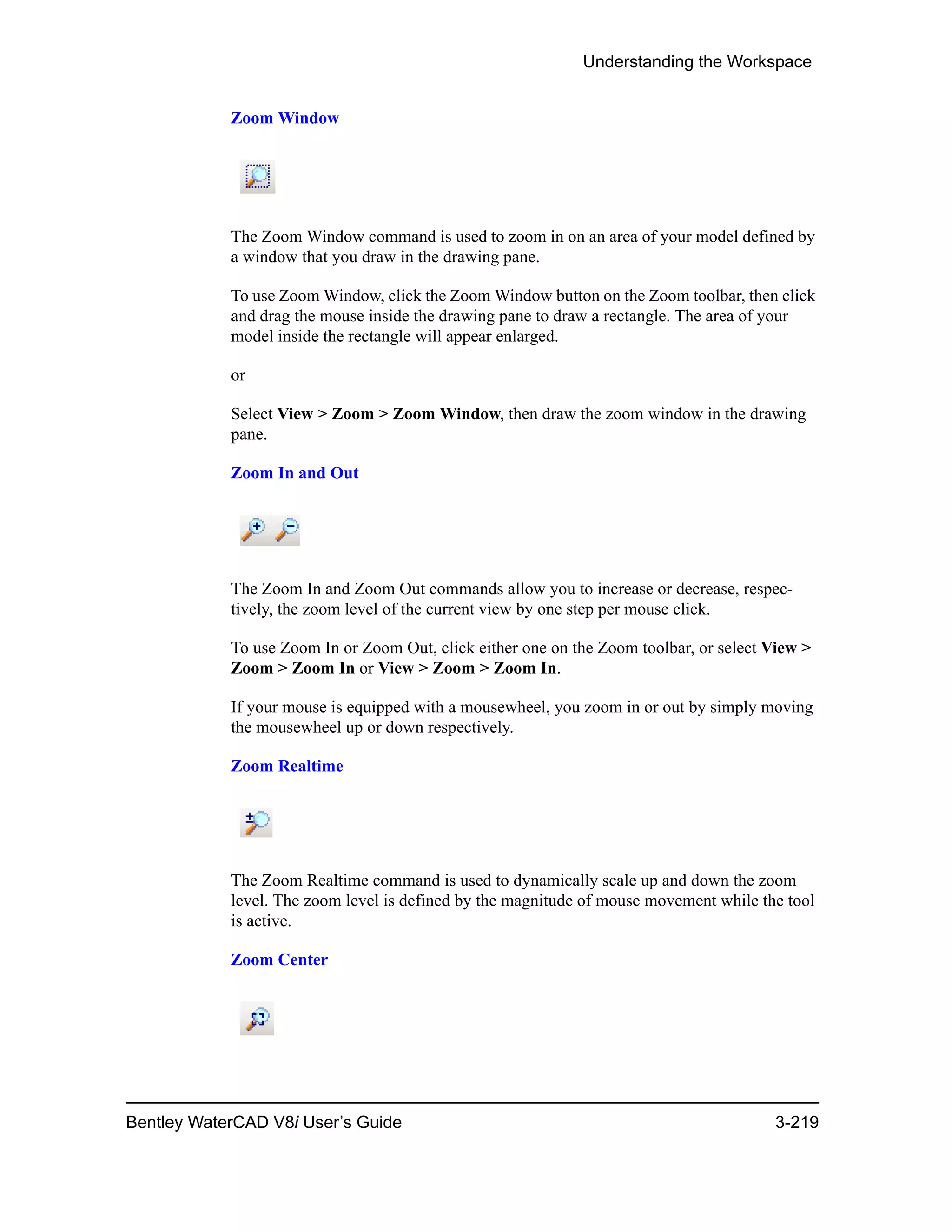Understanding the Workspace
Bentley WaterCAD V8i User’s Guide 3-219
Zoom Window
The Zoom Window command is used to zoom in on an area of your model defined by
a window that you draw in the drawing pane.
To use Zoom Window, click the Zoom Window button on the Zoom toolbar, then click
and drag the mouse inside the drawing pane to draw a rectangle. The area of your
model inside the rectangle will appear enlarged.
or
Select View > Zoom > Zoom Window, then draw the zoom window in the drawing
pane.
Zoom In and Out
The Zoom In and Zoom Out commands allow you to increase or decrease, respec-
tively, the zoom level of the current view by one step per mouse click.
To use Zoom In or Zoom Out, click either one on the Zoom toolbar, or select View >
Zoom > Zoom In or View > Zoom > Zoom In.
If your mouse is equipped with a mousewheel, you zoom in or out by simply moving
the mousewheel up or down respectively.
Zoom Realtime
The Zoom Realtime command is used to dynamically scale up and down the zoom
level. The zoom level is defined by the magnitude of mouse movement while the tool
is active.
Zoom Center
 
