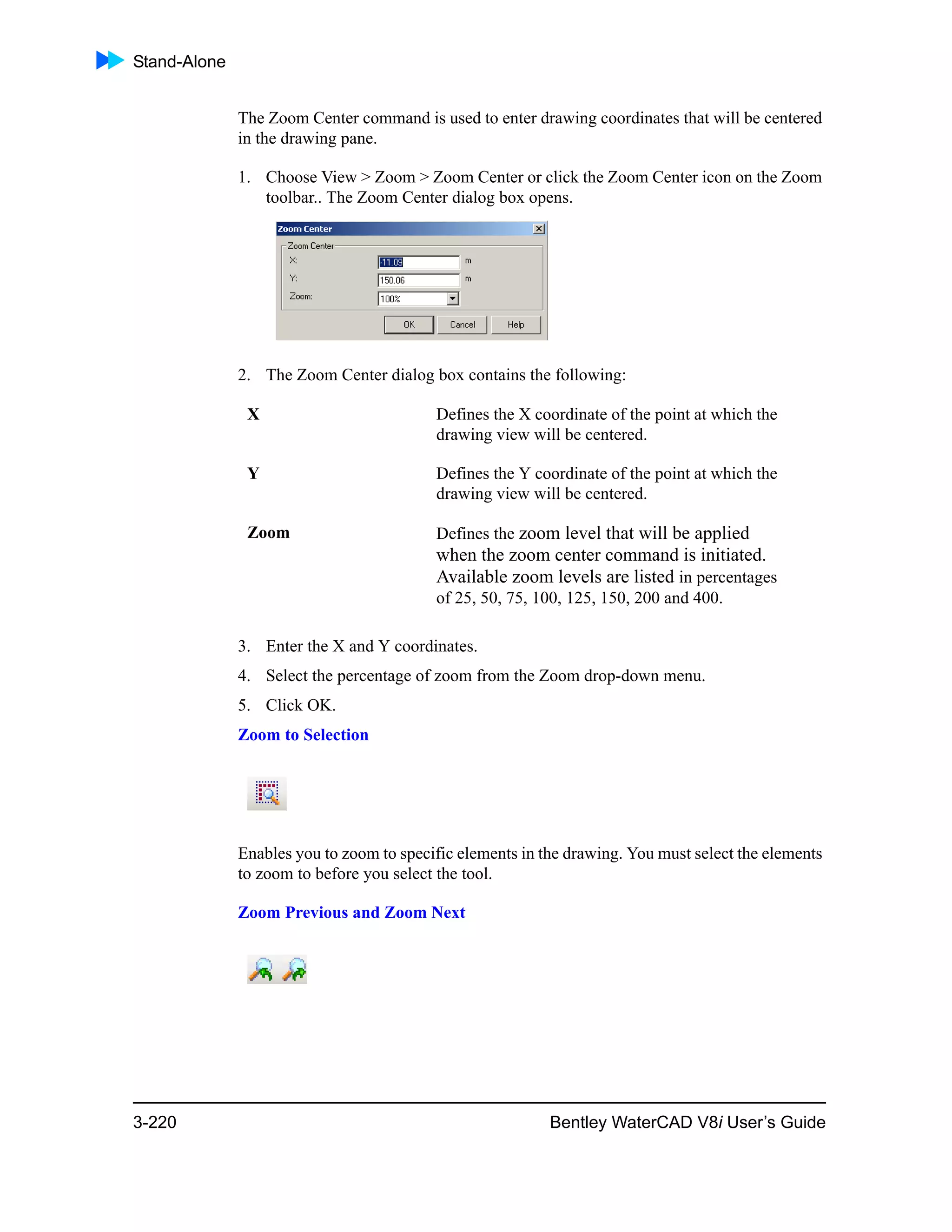 Stand-Alone
3-220 Bentley WaterCAD V8i User’s Guide
The Zoom Center command is used to enter drawing coordinates that will be centered
in the drawing pane.
1. Choose View > Zoom > Zoom Center or click the Zoom Center icon on the Zoom
toolbar.. The Zoom Center dialog box opens.
2. The Zoom Center dialog box contains the following:
3. Enter the X and Y coordinates.
4. Select the percentage of zoom from the Zoom drop-down menu.
5. Click OK.
Zoom to Selection
Enables you to zoom to specific elements in the drawing. You must select the elements
to zoom to before you select the tool.
Zoom Previous and Zoom Next
X Defines the X coordinate of the point at which the
drawing view will be centered.
Y Defines the Y coordinate of the point at which the
drawing view will be centered.
Zoom Defines the zoom level that will be applied
when the zoom center command is initiated.
Available zoom levels are listed in percentages
of 25, 50, 75, 100, 125, 150, 200 and 400.
 
