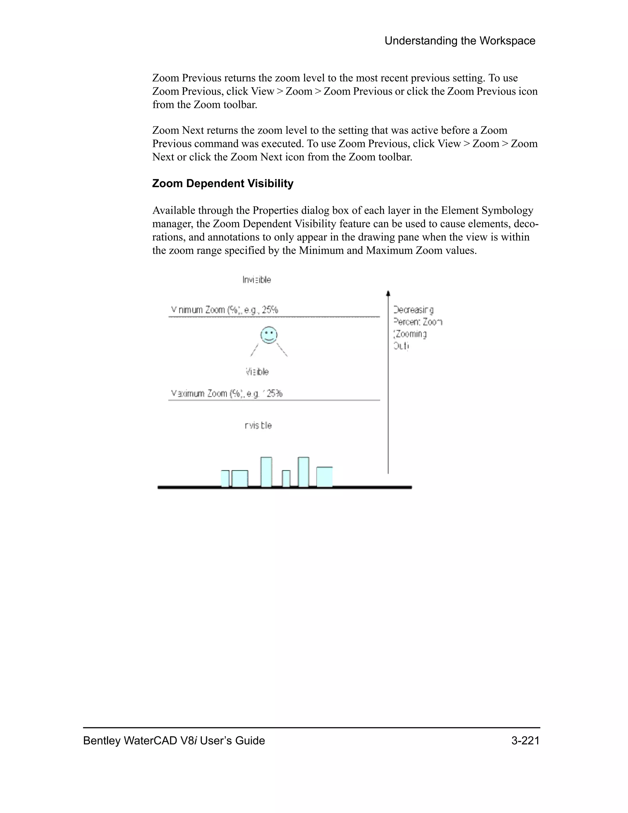 Understanding the Workspace
Bentley WaterCAD V8i User’s Guide 3-221
Zoom Previous returns the zoom level to the most recent previous setting. To use
Zoom Previous, click View > Zoom > Zoom Previous or click the Zoom Previous icon
from the Zoom toolbar.
Zoom Next returns the zoom level to the setting that was active before a Zoom
Previous command was executed. To use Zoom Previous, click View > Zoom > Zoom
Next or click the Zoom Next icon from the Zoom toolbar.
Zoom Dependent Visibility
Available through the Properties dialog box of each layer in the Element Symbology
manager, the Zoom Dependent Visibility feature can be used to cause elements, deco-
rations, and annotations to only appear in the drawing pane when the view is within
the zoom range specified by the Minimum and Maximum Zoom values.
 