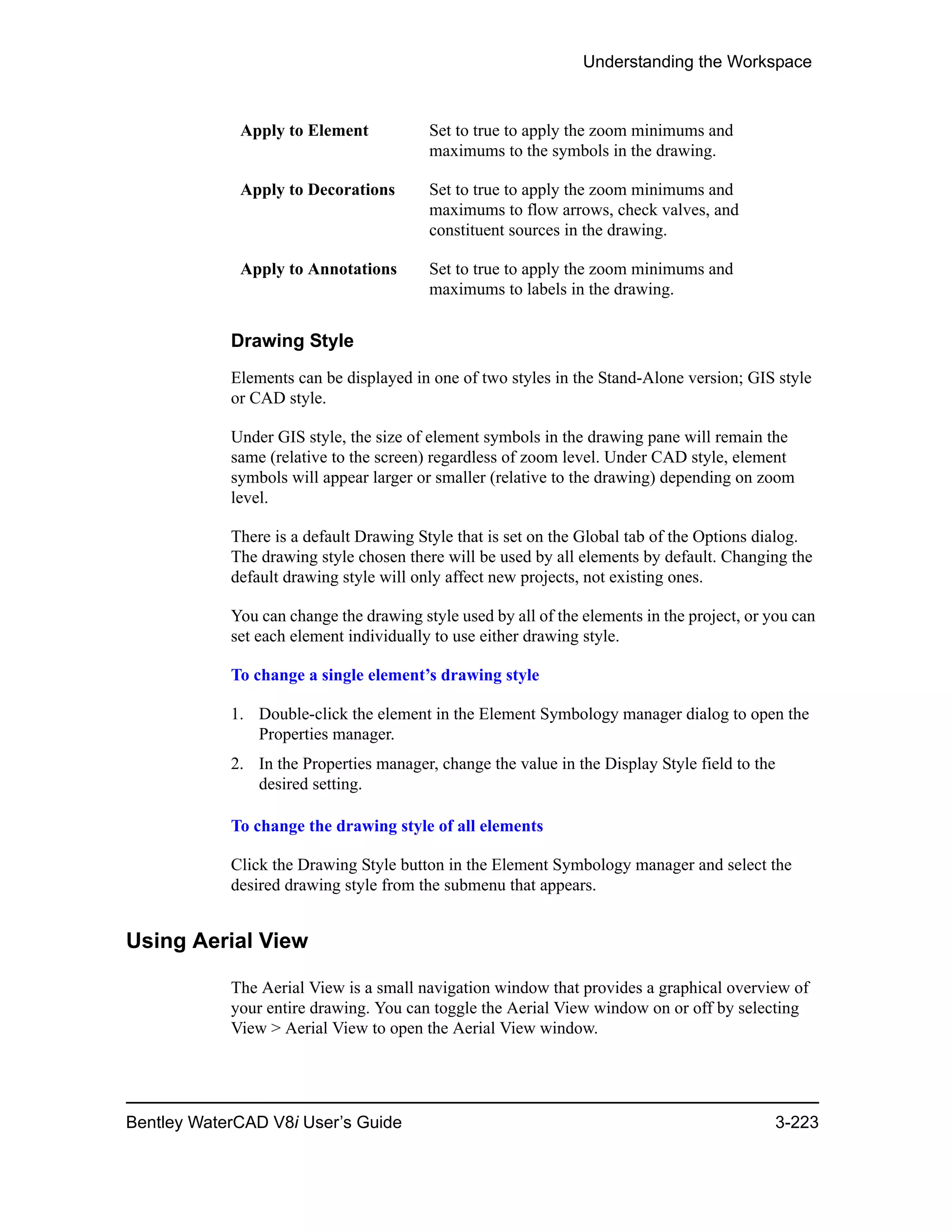 Understanding the Workspace
Bentley WaterCAD V8i User’s Guide 3-223
Drawing Style
Elements can be displayed in one of two styles in the Stand-Alone version; GIS style
or CAD style.
Under GIS style, the size of element symbols in the drawing pane will remain the
same (relative to the screen) regardless of zoom level. Under CAD style, element
symbols will appear larger or smaller (relative to the drawing) depending on zoom
level.
There is a default Drawing Style that is set on the Global tab of the Options dialog.
The drawing style chosen there will be used by all elements by default. Changing the
default drawing style will only affect new projects, not existing ones.
You can change the drawing style used by all of the elements in the project, or you can
set each element individually to use either drawing style.
To change a single element’s drawing style
1. Double-click the element in the Element Symbology manager dialog to open the
Properties manager.
2. In the Properties manager, change the value in the Display Style field to the
desired setting.
To change the drawing style of all elements
Click the Drawing Style button in the Element Symbology manager and select the
desired drawing style from the submenu that appears.
Using Aerial View
The Aerial View is a small navigation window that provides a graphical overview of
your entire drawing. You can toggle the Aerial View window on or off by selecting
View > Aerial View to open the Aerial View window.
Apply to Element Set to true to apply the zoom minimums and
maximums to the symbols in the drawing.
Apply to Decorations Set to true to apply the zoom minimums and
maximums to flow arrows, check valves, and
constituent sources in the drawing.
Apply to Annotations Set to true to apply the zoom minimums and
maximums to labels in the drawing.
 