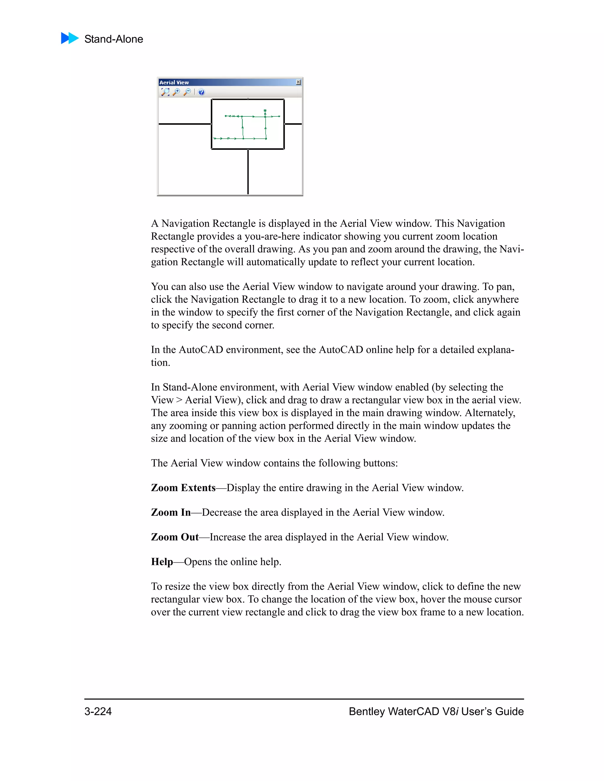 Stand-Alone
3-224 Bentley WaterCAD V8i User’s Guide
A Navigation Rectangle is displayed in the Aerial View window. This Navigation
Rectangle provides a you-are-here indicator showing you current zoom location
respective of the overall drawing. As you pan and zoom around the drawing, the Navi-
gation Rectangle will automatically update to reflect your current location.
You can also use the Aerial View window to navigate around your drawing. To pan,
click the Navigation Rectangle to drag it to a new location. To zoom, click anywhere
in the window to specify the first corner of the Navigation Rectangle, and click again
to specify the second corner.
In the AutoCAD environment, see the AutoCAD online help for a detailed explana-
tion.
In Stand-Alone environment, with Aerial View window enabled (by selecting the
View > Aerial View), click and drag to draw a rectangular view box in the aerial view.
The area inside this view box is displayed in the main drawing window. Alternately,
any zooming or panning action performed directly in the main window updates the
size and location of the view box in the Aerial View window.
The Aerial View window contains the following buttons:
Zoom Extents—Display the entire drawing in the Aerial View window.
Zoom In—Decrease the area displayed in the Aerial View window.
Zoom Out—Increase the area displayed in the Aerial View window.
Help—Opens the online help.
To resize the view box directly from the Aerial View window, click to define the new
rectangular view box. To change the location of the view box, hover the mouse cursor
over the current view rectangle and click to drag the view box frame to a new location.
 