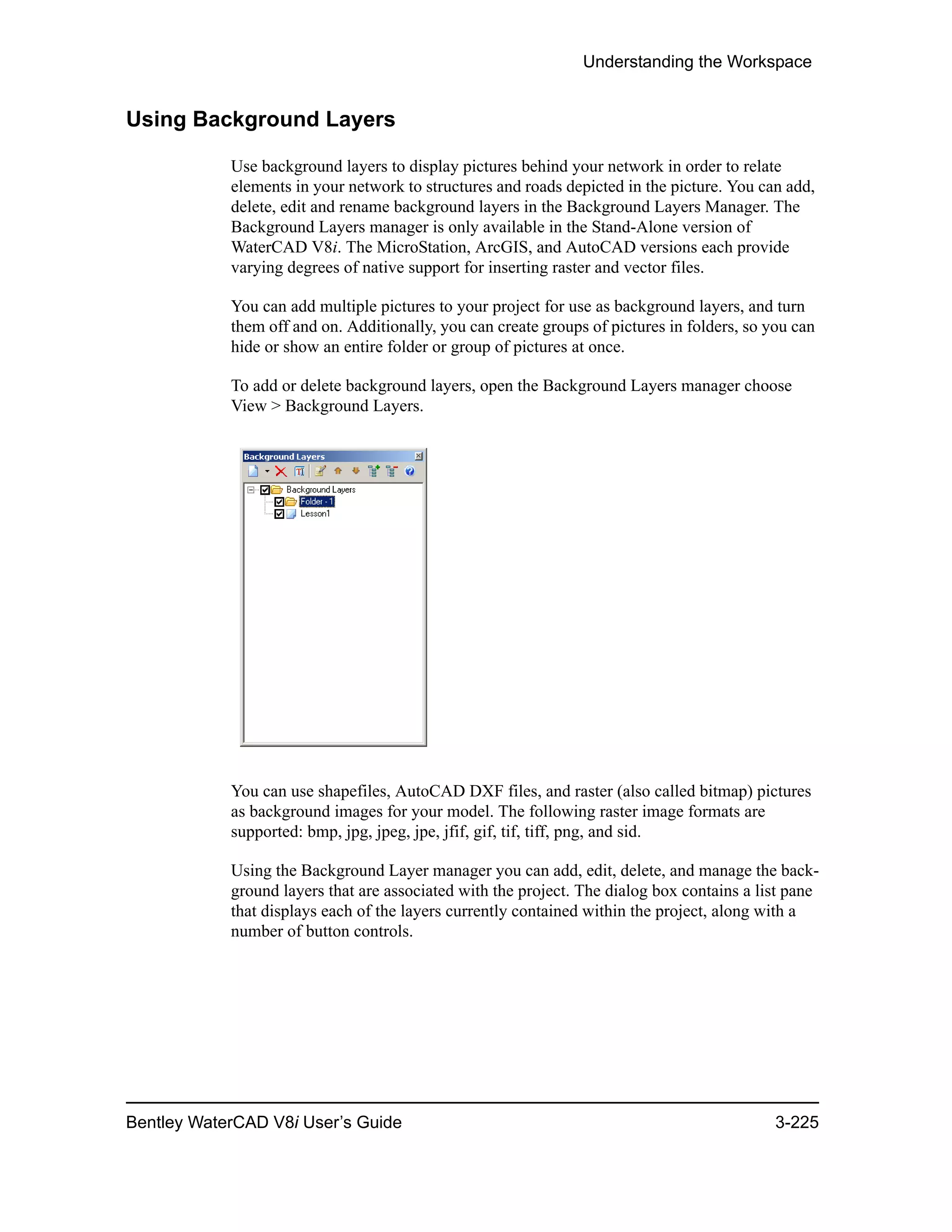 Understanding the Workspace
Bentley WaterCAD V8i User’s Guide 3-225
Using Background Layers
Use background layers to display pictures behind your network in order to relate
elements in your network to structures and roads depicted in the picture. You can add,
delete, edit and rename background layers in the Background Layers Manager. The
Background Layers manager is only available in the Stand-Alone version of
WaterCAD V8i. The MicroStation, ArcGIS, and AutoCAD versions each provide
varying degrees of native support for inserting raster and vector files.
You can add multiple pictures to your project for use as background layers, and turn
them off and on. Additionally, you can create groups of pictures in folders, so you can
hide or show an entire folder or group of pictures at once.
To add or delete background layers, open the Background Layers manager choose
View > Background Layers.
You can use shapefiles, AutoCAD DXF files, and raster (also called bitmap) pictures
as background images for your model. The following raster image formats are
supported: bmp, jpg, jpeg, jpe, jfif, gif, tif, tiff, png, and sid.
Using the Background Layer manager you can add, edit, delete, and manage the back-
ground layers that are associated with the project. The dialog box contains a list pane
that displays each of the layers currently contained within the project, along with a
number of button controls.
 