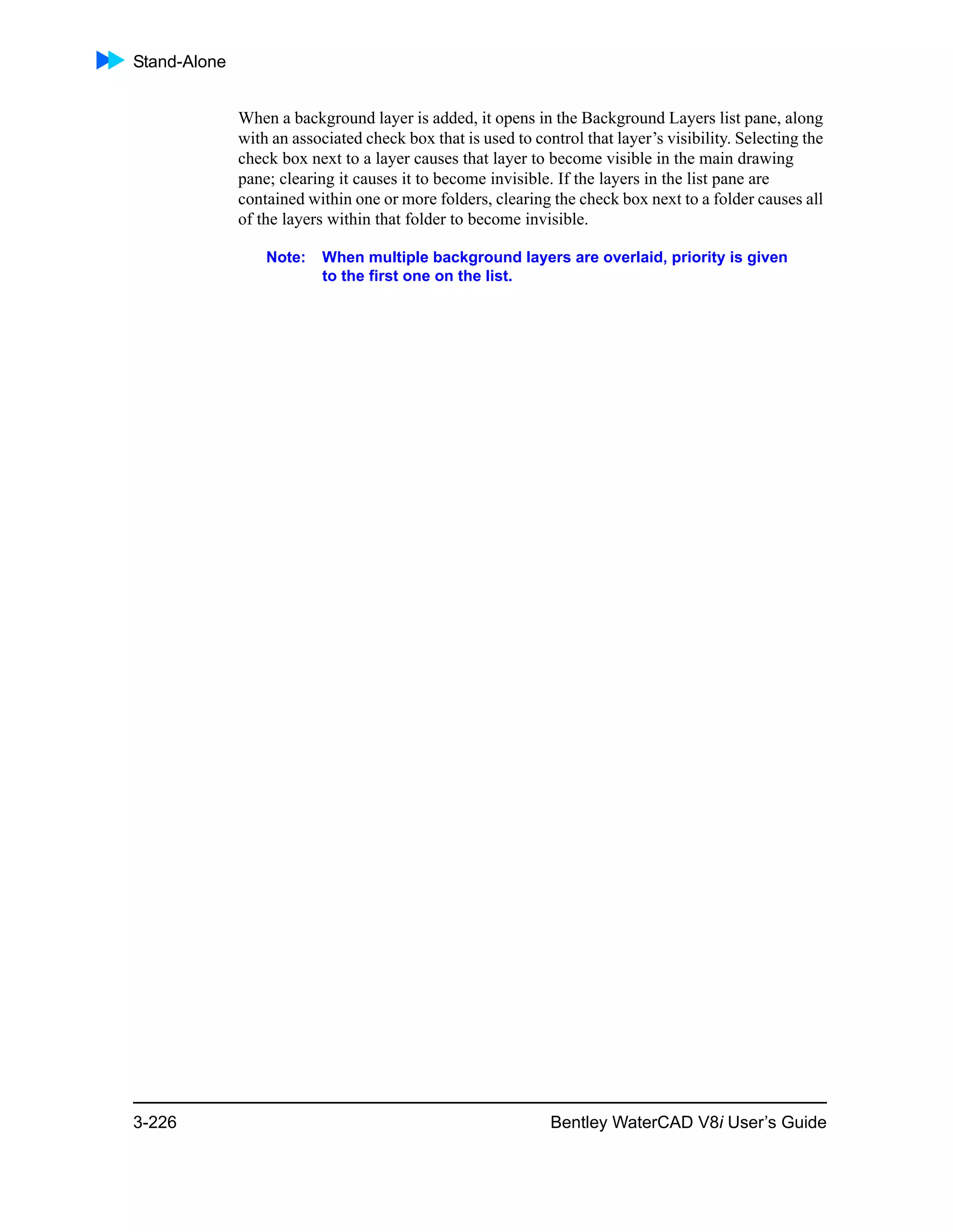 Stand-Alone
3-226 Bentley WaterCAD V8i User’s Guide
When a background layer is added, it opens in the Background Layers list pane, along
with an associated check box that is used to control that layer’s visibility. Selecting the
check box next to a layer causes that layer to become visible in the main drawing
pane; clearing it causes it to become invisible. If the layers in the list pane are
contained within one or more folders, clearing the check box next to a folder causes all
of the layers within that folder to become invisible.
Note: When multiple background layers are overlaid, priority is given
to the first one on the list.
 