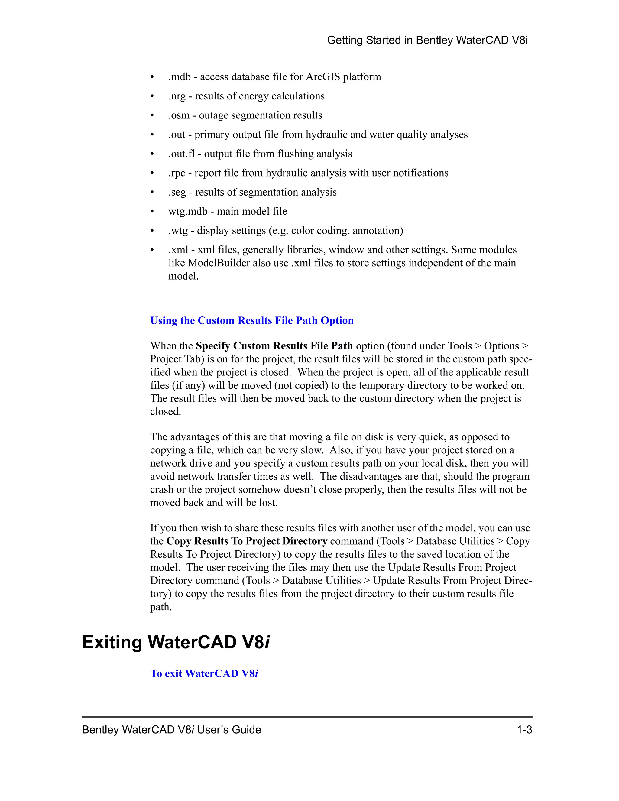 Getting Started in Bentley WaterCAD V8i
Bentley WaterCAD V8i User’s Guide 1-3
• .mdb - access database file for ArcGIS platform
• .nrg - results of energy calculations
• .osm - outage segmentation results
• .out - primary output file from hydraulic and water quality analyses
• .out.fl - output file from flushing analysis
• .rpc - report file from hydraulic analysis with user notifications
• .seg - results of segmentation analysis
• wtg.mdb - main model file
• .wtg - display settings (e.g. color coding, annotation)
• .xml - xml files, generally libraries, window and other settings. Some modules
like ModelBuilder also use .xml files to store settings independent of the main
model.
Using the Custom Results File Path Option
When the Specify Custom Results File Path option (found under Tools > Options >
Project Tab) is on for the project, the result files will be stored in the custom path spec-
ified when the project is closed. When the project is open, all of the applicable result
files (if any) will be moved (not copied) to the temporary directory to be worked on.
The result files will then be moved back to the custom directory when the project is
closed.
The advantages of this are that moving a file on disk is very quick, as opposed to
copying a file, which can be very slow. Also, if you have your project stored on a
network drive and you specify a custom results path on your local disk, then you will
avoid network transfer times as well. The disadvantages are that, should the program
crash or the project somehow doesn’t close properly, then the results files will not be
moved back and will be lost.
If you then wish to share these results files with another user of the model, you can use
the Copy Results To Project Directory command (Tools > Database Utilities > Copy
Results To Project Directory) to copy the results files to the saved location of the
model. The user receiving the files may then use the Update Results From Project
Directory command (Tools > Database Utilities > Update Results From Project Direc-
tory) to copy the results files from the project directory to their custom results file
path.
Exiting WaterCAD V8i
To exit WaterCAD V8i
 