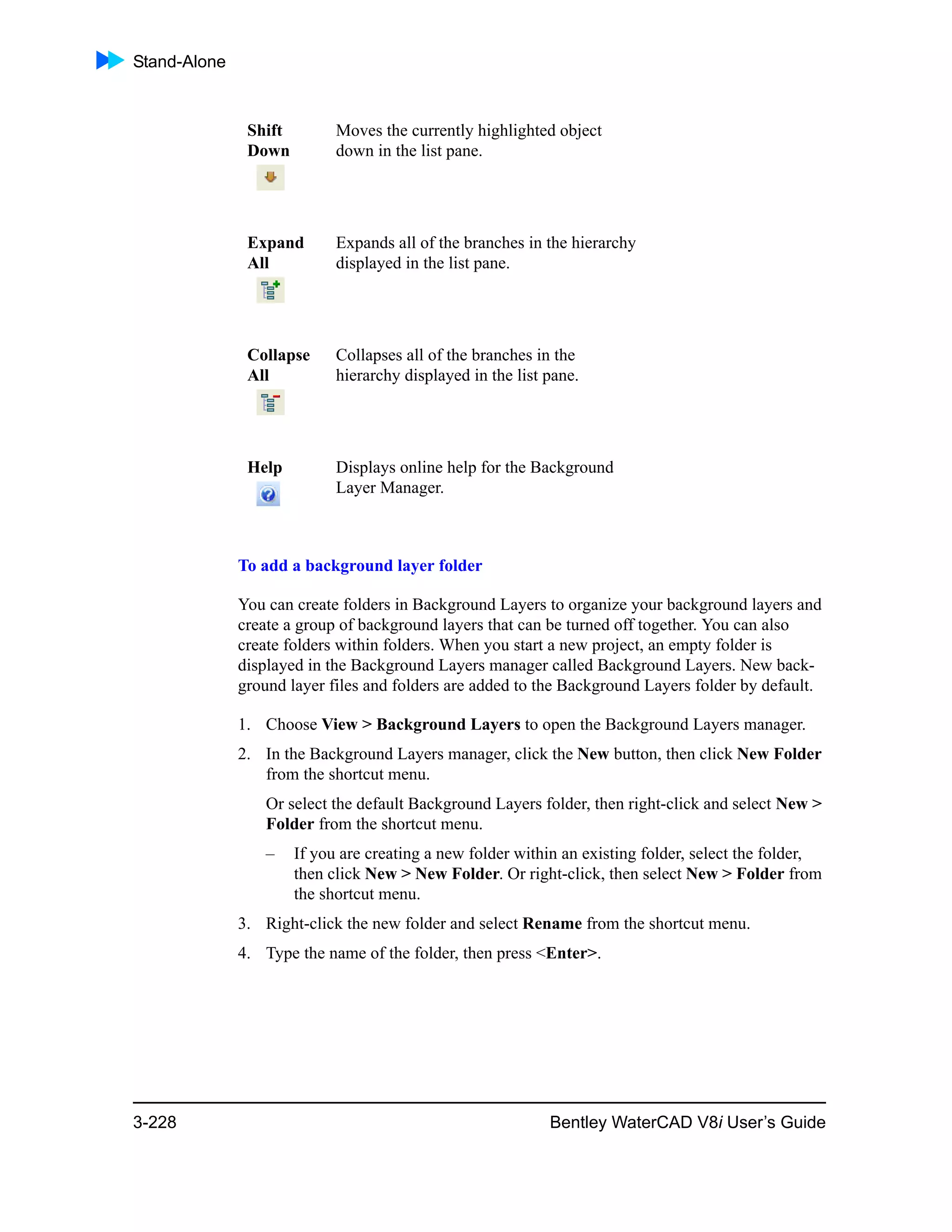 Stand-Alone
3-228 Bentley WaterCAD V8i User’s Guide
To add a background layer folder
You can create folders in Background Layers to organize your background layers and
create a group of background layers that can be turned off together. You can also
create folders within folders. When you start a new project, an empty folder is
displayed in the Background Layers manager called Background Layers. New back-
ground layer files and folders are added to the Background Layers folder by default.
1. Choose View > Background Layers to open the Background Layers manager.
2. In the Background Layers manager, click the New button, then click New Folder
from the shortcut menu.
Or select the default Background Layers folder, then right-click and select New >
Folder from the shortcut menu.
– If you are creating a new folder within an existing folder, select the folder,
then click New > New Folder. Or right-click, then select New > Folder from
the shortcut menu.
3. Right-click the new folder and select Rename from the shortcut menu.
4. Type the name of the folder, then press <Enter>.
Shift
Down
Moves the currently highlighted object
down in the list pane.
Expand
All
Expands all of the branches in the hierarchy
displayed in the list pane.
Collapse
All
Collapses all of the branches in the
hierarchy displayed in the list pane.
Help Displays online help for the Background
Layer Manager.
 