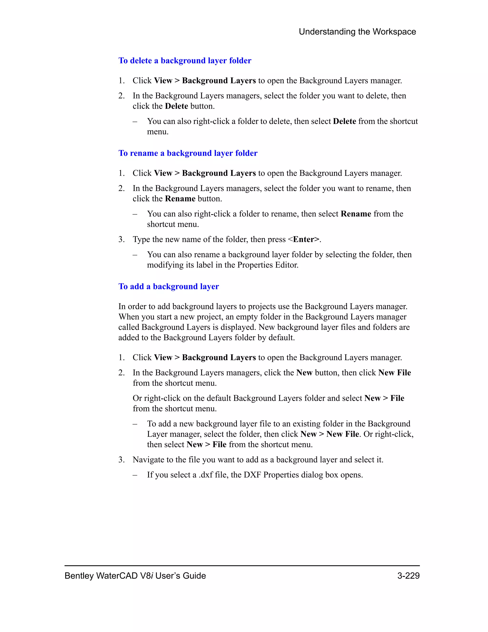 Understanding the Workspace
Bentley WaterCAD V8i User’s Guide 3-229
To delete a background layer folder
1. Click View > Background Layers to open the Background Layers manager.
2. In the Background Layers managers, select the folder you want to delete, then
click the Delete button.
– You can also right-click a folder to delete, then select Delete from the shortcut
menu.
To rename a background layer folder
1. Click View > Background Layers to open the Background Layers manager.
2. In the Background Layers managers, select the folder you want to rename, then
click the Rename button.
– You can also right-click a folder to rename, then select Rename from the
shortcut menu.
3. Type the new name of the folder, then press <Enter>.
– You can also rename a background layer folder by selecting the folder, then
modifying its label in the Properties Editor.
To add a background layer
In order to add background layers to projects use the Background Layers manager.
When you start a new project, an empty folder in the Background Layers manager
called Background Layers is displayed. New background layer files and folders are
added to the Background Layers folder by default.
1. Click View > Background Layers to open the Background Layers manager.
2. In the Background Layers managers, click the New button, then click New File
from the shortcut menu.
Or right-click on the default Background Layers folder and select New > File
from the shortcut menu.
– To add a new background layer file to an existing folder in the Background
Layer manager, select the folder, then click New > New File. Or right-click,
then select New > File from the shortcut menu.
3. Navigate to the file you want to add as a background layer and select it.
– If you select a .dxf file, the DXF Properties dialog box opens.
 