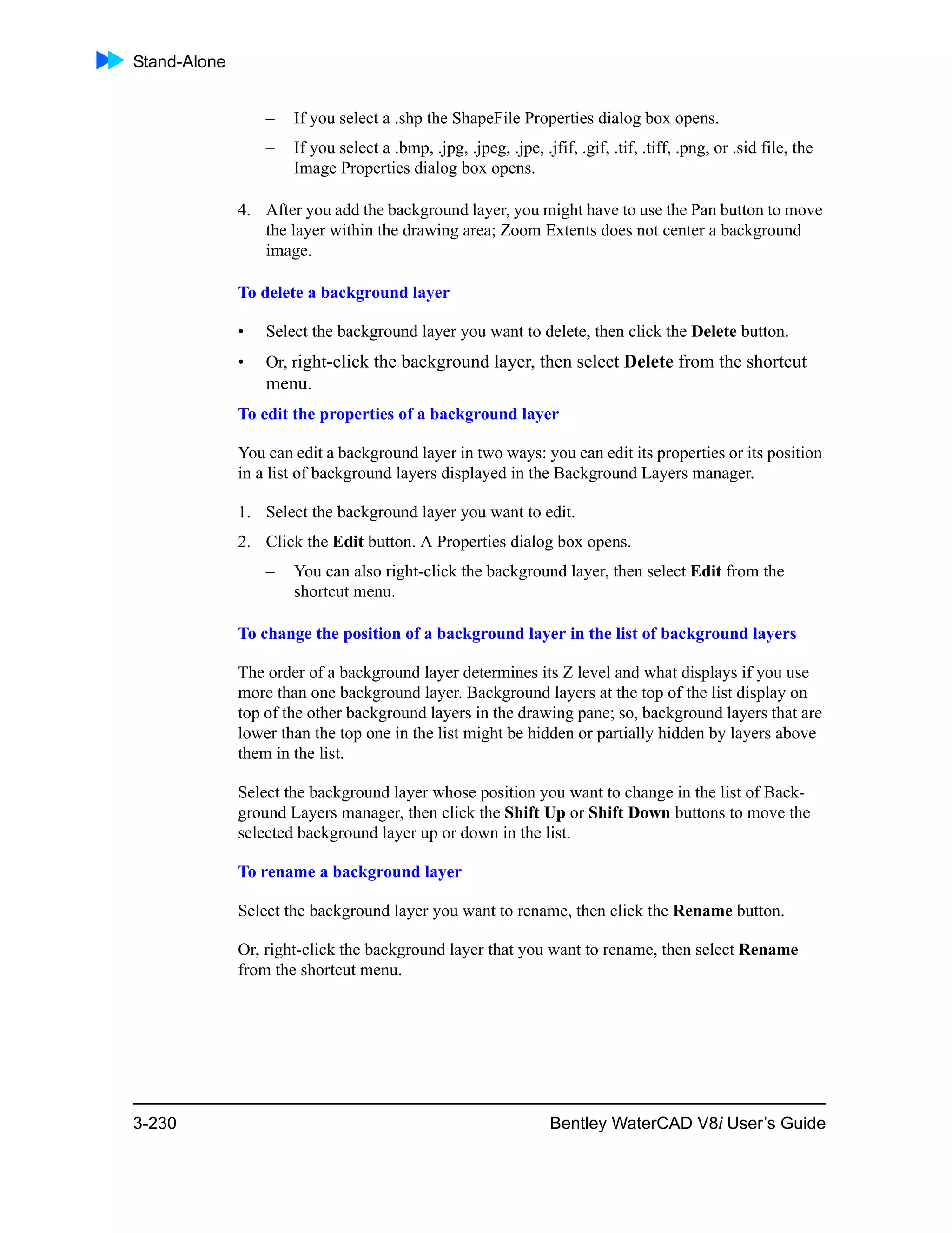Stand-Alone
3-230 Bentley WaterCAD V8i User’s Guide
– If you select a .shp the ShapeFile Properties dialog box opens.
– If you select a .bmp, .jpg, .jpeg, .jpe, .jfif, .gif, .tif, .tiff, .png, or .sid file, the
Image Properties dialog box opens.
4. After you add the background layer, you might have to use the Pan button to move
the layer within the drawing area; Zoom Extents does not center a background
image.
To delete a background layer
• Select the background layer you want to delete, then click the Delete button.
• Or, right-click the background layer, then select Delete from the shortcut
menu.
To edit the properties of a background layer
You can edit a background layer in two ways: you can edit its properties or its position
in a list of background layers displayed in the Background Layers manager.
1. Select the background layer you want to edit.
2. Click the Edit button. A Properties dialog box opens.
– You can also right-click the background layer, then select Edit from the
shortcut menu.
To change the position of a background layer in the list of background layers
The order of a background layer determines its Z level and what displays if you use
more than one background layer. Background layers at the top of the list display on
top of the other background layers in the drawing pane; so, background layers that are
lower than the top one in the list might be hidden or partially hidden by layers above
them in the list.
Select the background layer whose position you want to change in the list of Back-
ground Layers manager, then click the Shift Up or Shift Down buttons to move the
selected background layer up or down in the list.
To rename a background layer
Select the background layer you want to rename, then click the Rename button.
Or, right-click the background layer that you want to rename, then select Rename
from the shortcut menu.
 