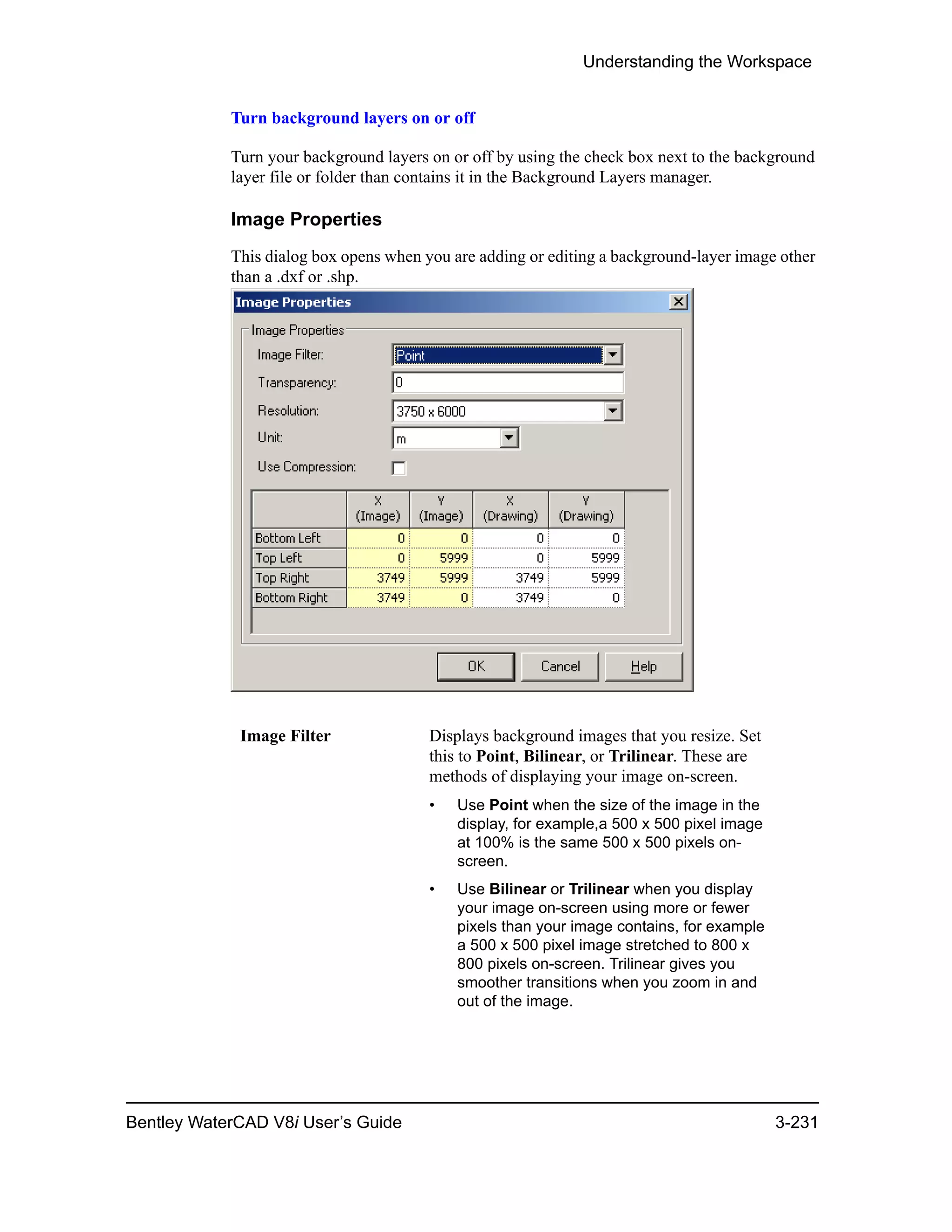 Understanding the Workspace
Bentley WaterCAD V8i User’s Guide 3-231
Turn background layers on or off
Turn your background layers on or off by using the check box next to the background
layer file or folder than contains it in the Background Layers manager.
Image Properties
This dialog box opens when you are adding or editing a background-layer image other
than a .dxf or .shp.
Image Filter Displays background images that you resize. Set
this to Point, Bilinear, or Trilinear. These are
methods of displaying your image on-screen.
• Use Point when the size of the image in the
display, for example,a 500 x 500 pixel image
at 100% is the same 500 x 500 pixels on-
screen.
• Use Bilinear or Trilinear when you display
your image on-screen using more or fewer
pixels than your image contains, for example
a 500 x 500 pixel image stretched to 800 x
800 pixels on-screen. Trilinear gives you
smoother transitions when you zoom in and
out of the image.
 