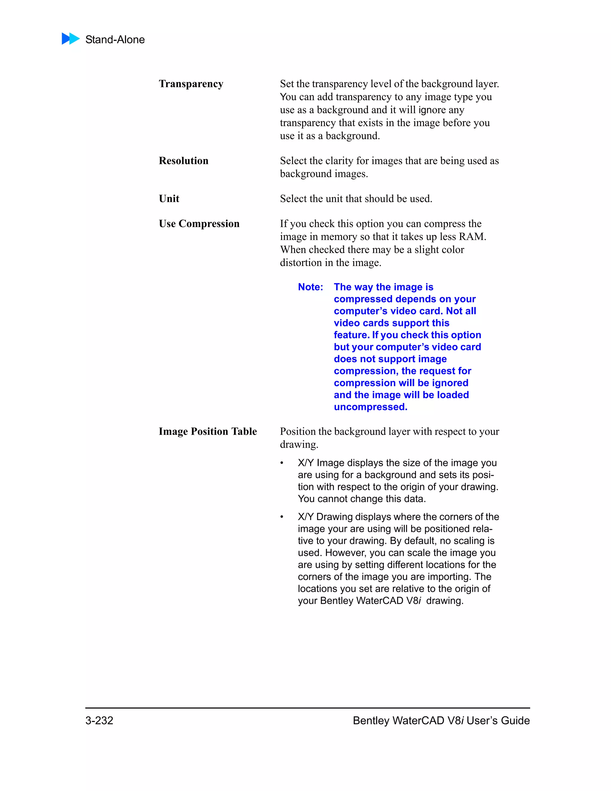 Stand-Alone
3-232 Bentley WaterCAD V8i User’s Guide
Transparency Set the transparency level of the background layer.
You can add transparency to any image type you
use as a background and it will ignore any
transparency that exists in the image before you
use it as a background.
Resolution Select the clarity for images that are being used as
background images.
Unit Select the unit that should be used.
Use Compression If you check this option you can compress the
image in memory so that it takes up less RAM.
When checked there may be a slight color
distortion in the image.
Note: The way the image is
compressed depends on your
computer’s video card. Not all
video cards support this
feature. If you check this option
but your computer’s video card
does not support image
compression, the request for
compression will be ignored
and the image will be loaded
uncompressed.
Image Position Table Position the background layer with respect to your
drawing.
• X/Y Image displays the size of the image you
are using for a background and sets its posi-
tion with respect to the origin of your drawing.
You cannot change this data.
• X/Y Drawing displays where the corners of the
image your are using will be positioned rela-
tive to your drawing. By default, no scaling is
used. However, you can scale the image you
are using by setting different locations for the
corners of the image you are importing. The
locations you set are relative to the origin of
your Bentley WaterCAD V8i drawing.
 