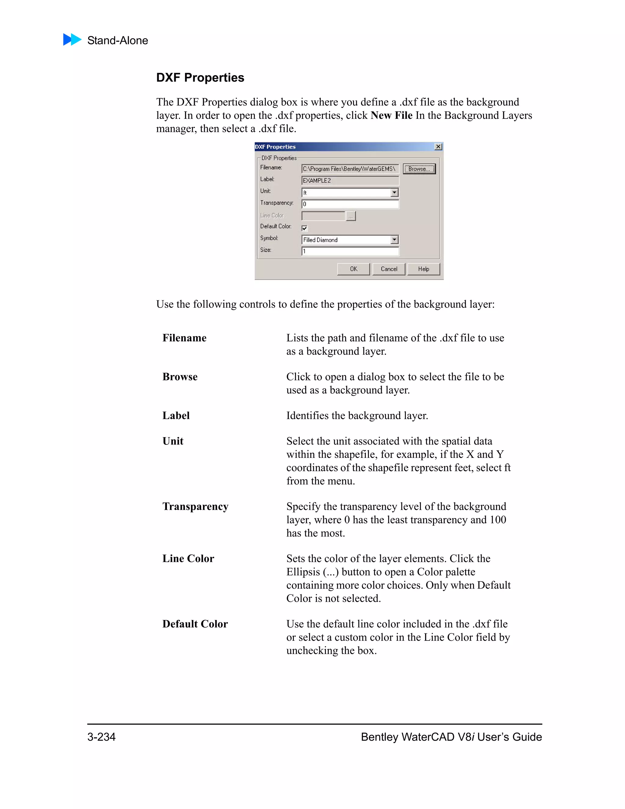 Stand-Alone
3-234 Bentley WaterCAD V8i User’s Guide
DXF Properties
The DXF Properties dialog box is where you define a .dxf file as the background
layer. In order to open the .dxf properties, click New File In the Background Layers
manager, then select a .dxf file.
Use the following controls to define the properties of the background layer:
Filename Lists the path and filename of the .dxf file to use
as a background layer.
Browse Click to open a dialog box to select the file to be
used as a background layer.
Label Identifies the background layer.
Unit Select the unit associated with the spatial data
within the shapefile, for example, if the X and Y
coordinates of the shapefile represent feet, select ft
from the menu.
Transparency Specify the transparency level of the background
layer, where 0 has the least transparency and 100
has the most.
Line Color Sets the color of the layer elements. Click the
Ellipsis (...) button to open a Color palette
containing more color choices. Only when Default
Color is not selected.
Default Color Use the default line color included in the .dxf file
or select a custom color in the Line Color field by
unchecking the box.
 