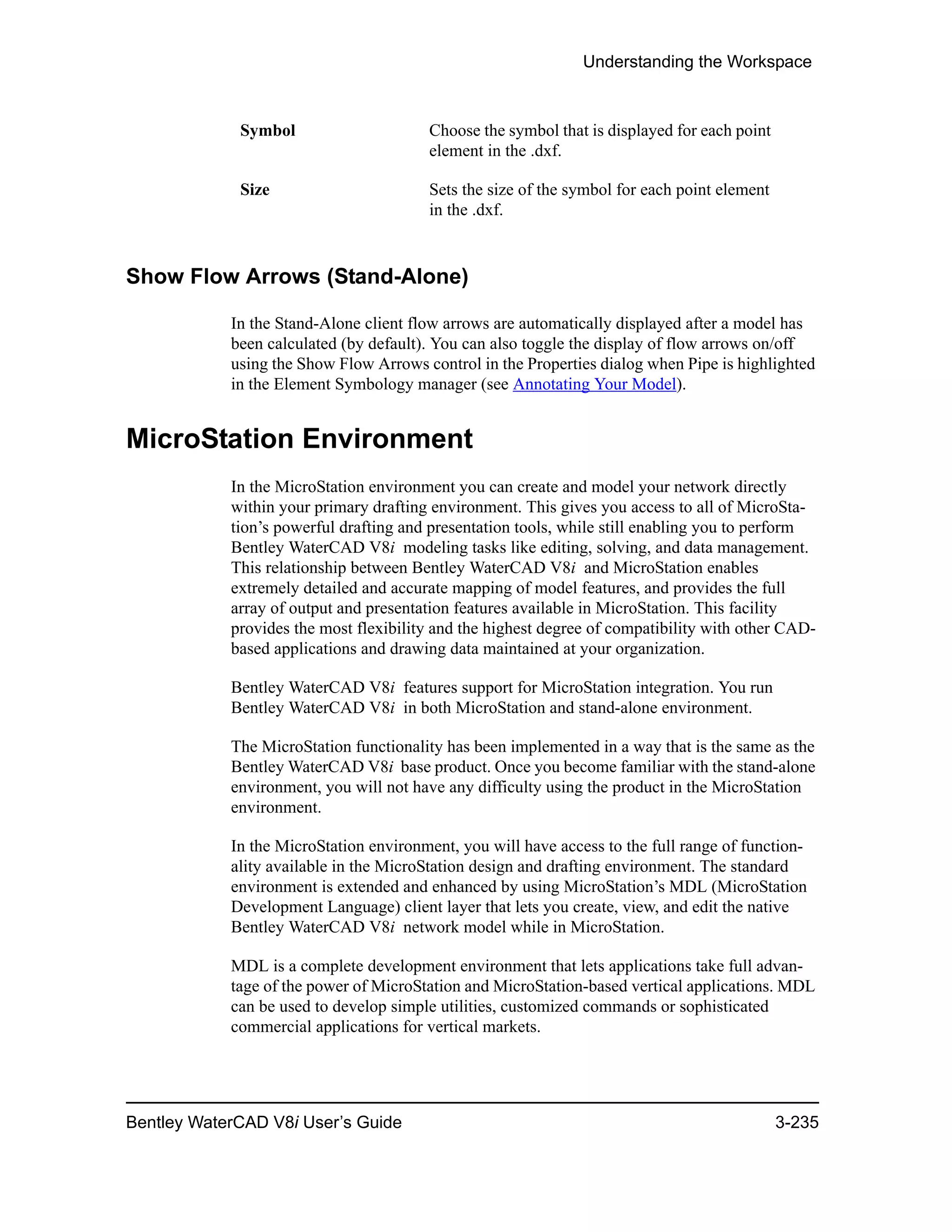 Understanding the Workspace
Bentley WaterCAD V8i User’s Guide 3-235
Show Flow Arrows (Stand-Alone)
In the Stand-Alone client flow arrows are automatically displayed after a model has
been calculated (by default). You can also toggle the display of flow arrows on/off
using the Show Flow Arrows control in the Properties dialog when Pipe is highlighted
in the Element Symbology manager (see Annotating Your Model).
MicroStation Environment
In the MicroStation environment you can create and model your network directly
within your primary drafting environment. This gives you access to all of MicroSta-
tion’s powerful drafting and presentation tools, while still enabling you to perform
Bentley WaterCAD V8i modeling tasks like editing, solving, and data management.
This relationship between Bentley WaterCAD V8i and MicroStation enables
extremely detailed and accurate mapping of model features, and provides the full
array of output and presentation features available in MicroStation. This facility
provides the most flexibility and the highest degree of compatibility with other CAD-
based applications and drawing data maintained at your organization.
Bentley WaterCAD V8i features support for MicroStation integration. You run
Bentley WaterCAD V8i in both MicroStation and stand-alone environment.
The MicroStation functionality has been implemented in a way that is the same as the
Bentley WaterCAD V8i base product. Once you become familiar with the stand-alone
environment, you will not have any difficulty using the product in the MicroStation
environment.
In the MicroStation environment, you will have access to the full range of function-
ality available in the MicroStation design and drafting environment. The standard
environment is extended and enhanced by using MicroStation’s MDL (MicroStation
Development Language) client layer that lets you create, view, and edit the native
Bentley WaterCAD V8i network model while in MicroStation.
MDL is a complete development environment that lets applications take full advan-
tage of the power of MicroStation and MicroStation-based vertical applications. MDL
can be used to develop simple utilities, customized commands or sophisticated
commercial applications for vertical markets.
Symbol Choose the symbol that is displayed for each point
element in the .dxf.
Size Sets the size of the symbol for each point element
in the .dxf.
 