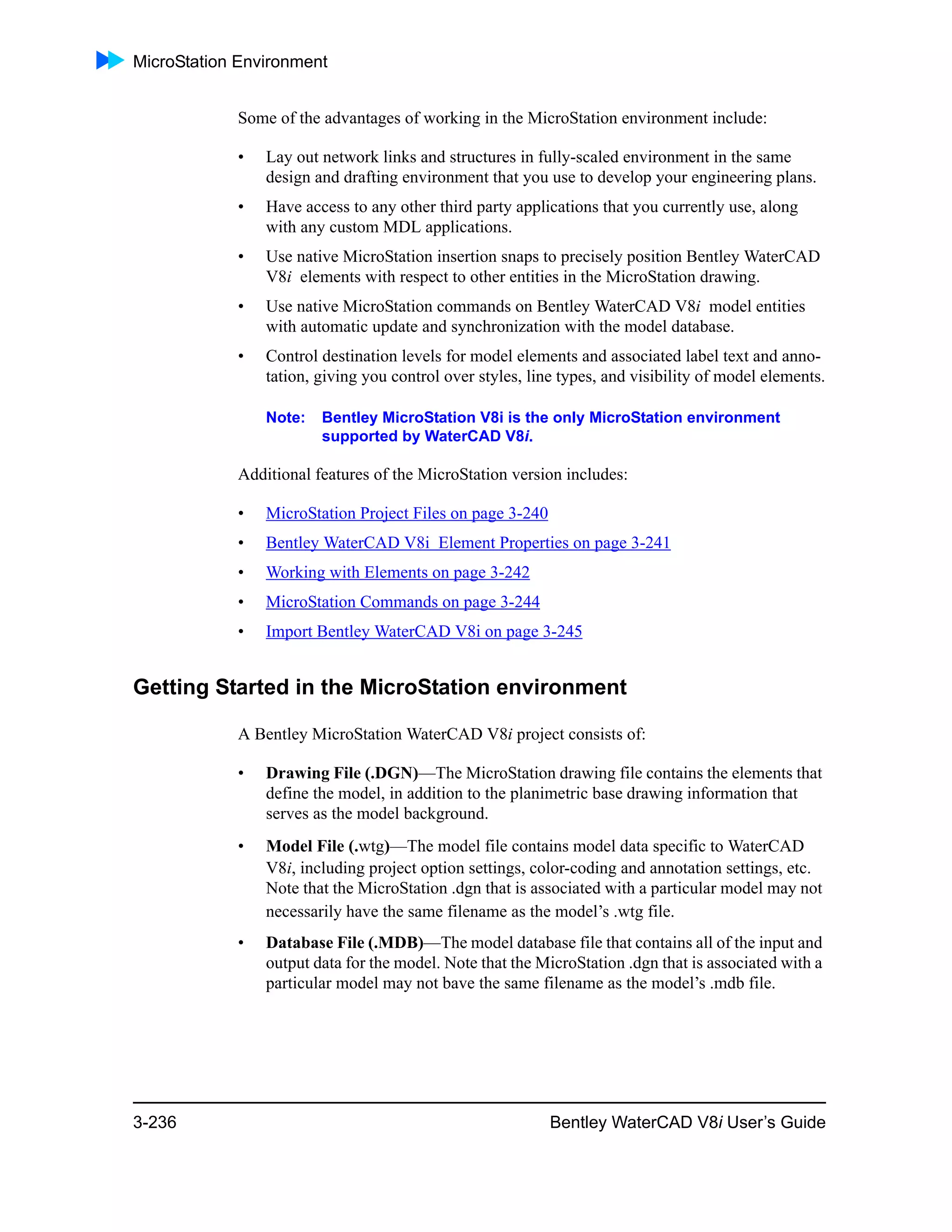 MicroStation Environment
3-236 Bentley WaterCAD V8i User’s Guide
Some of the advantages of working in the MicroStation environment include:
• Lay out network links and structures in fully-scaled environment in the same
design and drafting environment that you use to develop your engineering plans.
• Have access to any other third party applications that you currently use, along
with any custom MDL applications.
• Use native MicroStation insertion snaps to precisely position Bentley WaterCAD
V8i elements with respect to other entities in the MicroStation drawing.
• Use native MicroStation commands on Bentley WaterCAD V8i model entities
with automatic update and synchronization with the model database.
• Control destination levels for model elements and associated label text and anno-
tation, giving you control over styles, line types, and visibility of model elements.
Note: Bentley MicroStation V8i is the only MicroStation environment
supported by WaterCAD V8i.
Additional features of the MicroStation version includes:
• MicroStation Project Files on page 3-240
• Bentley WaterCAD V8i Element Properties on page 3-241
• Working with Elements on page 3-242
• MicroStation Commands on page 3-244
• Import Bentley WaterCAD V8i on page 3-245
Getting Started in the MicroStation environment
A Bentley MicroStation WaterCAD V8i project consists of:
• Drawing File (.DGN)—The MicroStation drawing file contains the elements that
define the model, in addition to the planimetric base drawing information that
serves as the model background.
• Model File (.wtg)—The model file contains model data specific to WaterCAD
V8i, including project option settings, color-coding and annotation settings, etc.
Note that the MicroStation .dgn that is associated with a particular model may not
necessarily have the same filename as the model’s .wtg file.
• Database File (.MDB)—The model database file that contains all of the input and
output data for the model. Note that the MicroStation .dgn that is associated with a
particular model may not bave the same filename as the model’s .mdb file.
 