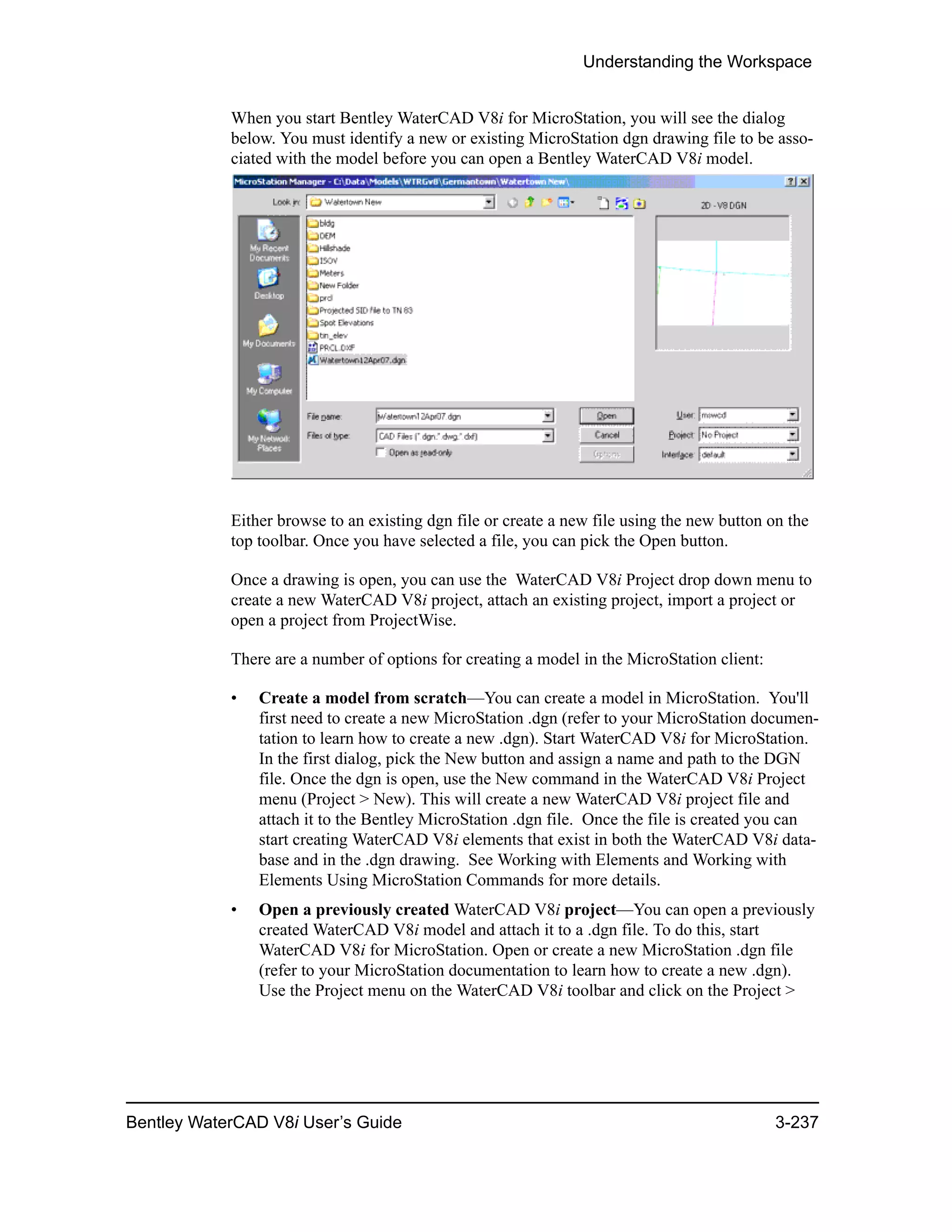Understanding the Workspace
Bentley WaterCAD V8i User’s Guide 3-237
When you start Bentley WaterCAD V8i for MicroStation, you will see the dialog
below. You must identify a new or existing MicroStation dgn drawing file to be asso-
ciated with the model before you can open a Bentley WaterCAD V8i model.
Either browse to an existing dgn file or create a new file using the new button on the
top toolbar. Once you have selected a file, you can pick the Open button.
Once a drawing is open, you can use the WaterCAD V8i Project drop down menu to
create a new WaterCAD V8i project, attach an existing project, import a project or
open a project from ProjectWise.
There are a number of options for creating a model in the MicroStation client:
• Create a model from scratch—You can create a model in MicroStation. You'll
first need to create a new MicroStation .dgn (refer to your MicroStation documen-
tation to learn how to create a new .dgn). Start WaterCAD V8i for MicroStation.
In the first dialog, pick the New button and assign a name and path to the DGN
file. Once the dgn is open, use the New command in the WaterCAD V8i Project
menu (Project > New). This will create a new WaterCAD V8i project file and
attach it to the Bentley MicroStation .dgn file. Once the file is created you can
start creating WaterCAD V8i elements that exist in both the WaterCAD V8i data-
base and in the .dgn drawing. See Working with Elements and Working with
Elements Using MicroStation Commands for more details.
• Open a previously created WaterCAD V8i project—You can open a previously
created WaterCAD V8i model and attach it to a .dgn file. To do this, start
WaterCAD V8i for MicroStation. Open or create a new MicroStation .dgn file
(refer to your MicroStation documentation to learn how to create a new .dgn).
Use the Project menu on the WaterCAD V8i toolbar and click on the Project >
 