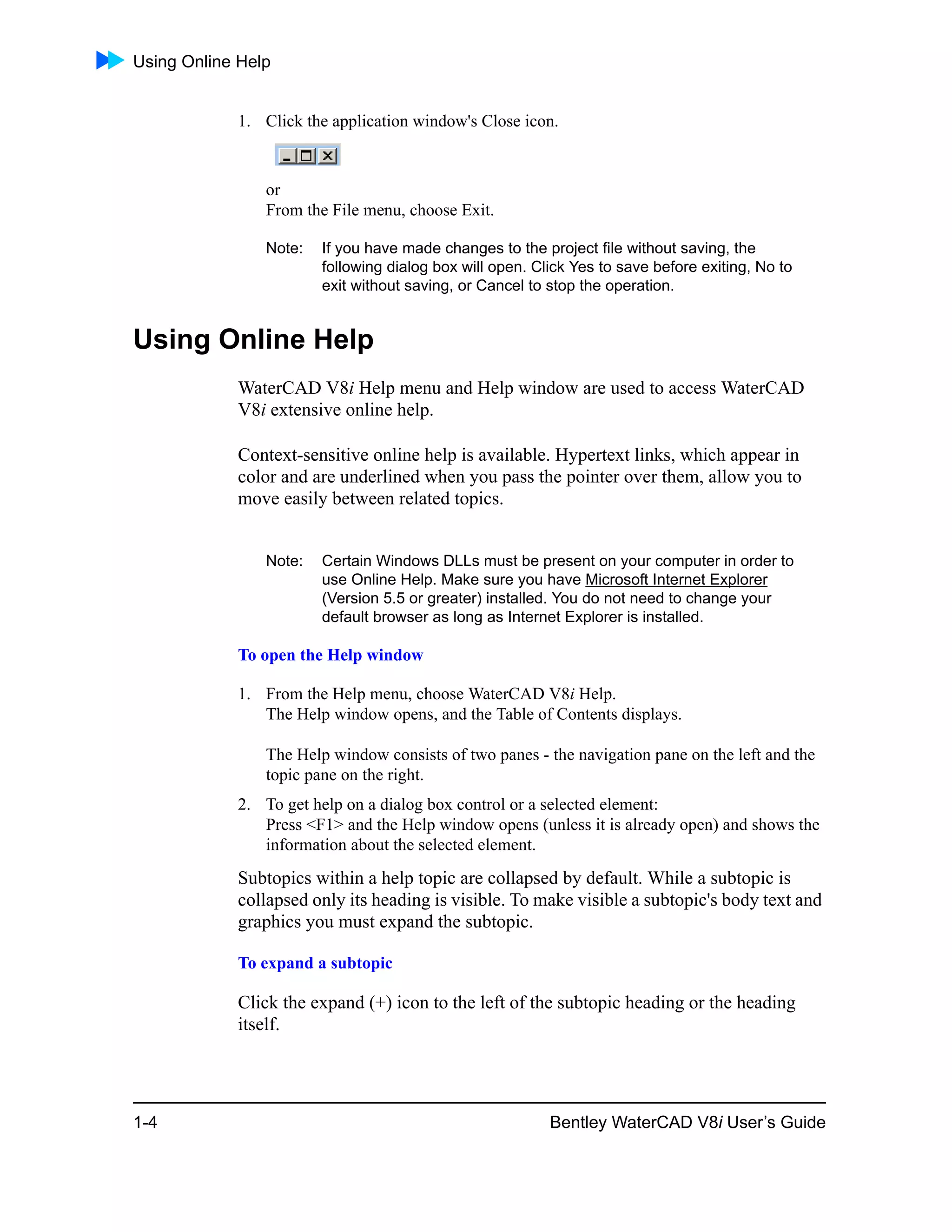 Using Online Help
1-4 Bentley WaterCAD V8i User’s Guide
1. Click the application window's Close icon.
or
From the File menu, choose Exit.
Note: If you have made changes to the project file without saving, the
following dialog box will open. Click Yes to save before exiting, No to
exit without saving, or Cancel to stop the operation.
Using Online Help
WaterCAD V8i Help menu and Help window are used to access WaterCAD
V8i extensive online help.
Context-sensitive online help is available. Hypertext links, which appear in
color and are underlined when you pass the pointer over them, allow you to
move easily between related topics.
Note: Certain Windows DLLs must be present on your computer in order to
use Online Help. Make sure you have Microsoft Internet Explorer
(Version 5.5 or greater) installed. You do not need to change your
default browser as long as Internet Explorer is installed.
To open the Help window
1. From the Help menu, choose WaterCAD V8i Help.
The Help window opens, and the Table of Contents displays.
The Help window consists of two panes - the navigation pane on the left and the
topic pane on the right.
2. To get help on a dialog box control or a selected element:
Press <F1> and the Help window opens (unless it is already open) and shows the
information about the selected element.
Subtopics within a help topic are collapsed by default. While a subtopic is
collapsed only its heading is visible. To make visible a subtopic's body text and
graphics you must expand the subtopic.
To expand a subtopic
Click the expand (+) icon to the left of the subtopic heading or the heading
itself.
 