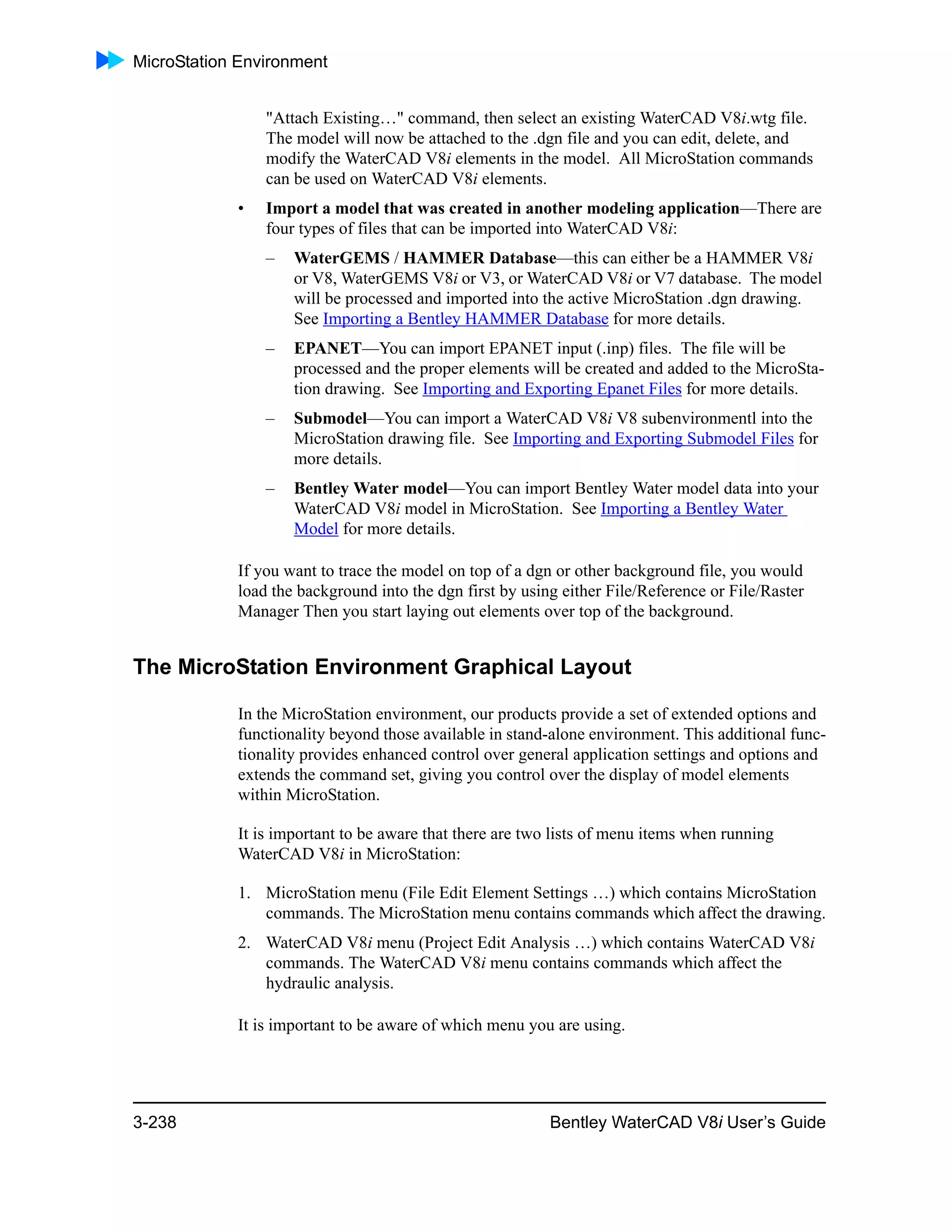 MicroStation Environment
3-238 Bentley WaterCAD V8i User’s Guide
"Attach Existing…" command, then select an existing WaterCAD V8i.wtg file.
The model will now be attached to the .dgn file and you can edit, delete, and
modify the WaterCAD V8i elements in the model. All MicroStation commands
can be used on WaterCAD V8i elements.
• Import a model that was created in another modeling application—There are
four types of files that can be imported into WaterCAD V8i:
– WaterGEMS / HAMMER Database—this can either be a HAMMER V8i
or V8, WaterGEMS V8i or V3, or WaterCAD V8i or V7 database. The model
will be processed and imported into the active MicroStation .dgn drawing.
See Importing a Bentley HAMMER Database for more details.
– EPANET—You can import EPANET input (.inp) files. The file will be
processed and the proper elements will be created and added to the MicroSta-
tion drawing. See Importing and Exporting Epanet Files for more details.
– Submodel—You can import a WaterCAD V8i V8 subenvironmentl into the
MicroStation drawing file. See Importing and Exporting Submodel Files for
more details.
– Bentley Water model—You can import Bentley Water model data into your
WaterCAD V8i model in MicroStation. See Importing a Bentley Water
Model for more details.
If you want to trace the model on top of a dgn or other background file, you would
load the background into the dgn first by using either File/Reference or File/Raster
Manager Then you start laying out elements over top of the background.
The MicroStation Environment Graphical Layout
In the MicroStation environment, our products provide a set of extended options and
functionality beyond those available in stand-alone environment. This additional func-
tionality provides enhanced control over general application settings and options and
extends the command set, giving you control over the display of model elements
within MicroStation.
It is important to be aware that there are two lists of menu items when running
WaterCAD V8i in MicroStation:
1. MicroStation menu (File Edit Element Settings …) which contains MicroStation
commands. The MicroStation menu contains commands which affect the drawing.
2. WaterCAD V8i menu (Project Edit Analysis …) which contains WaterCAD V8i
commands. The WaterCAD V8i menu contains commands which affect the
hydraulic analysis.
It is important to be aware of which menu you are using.
 