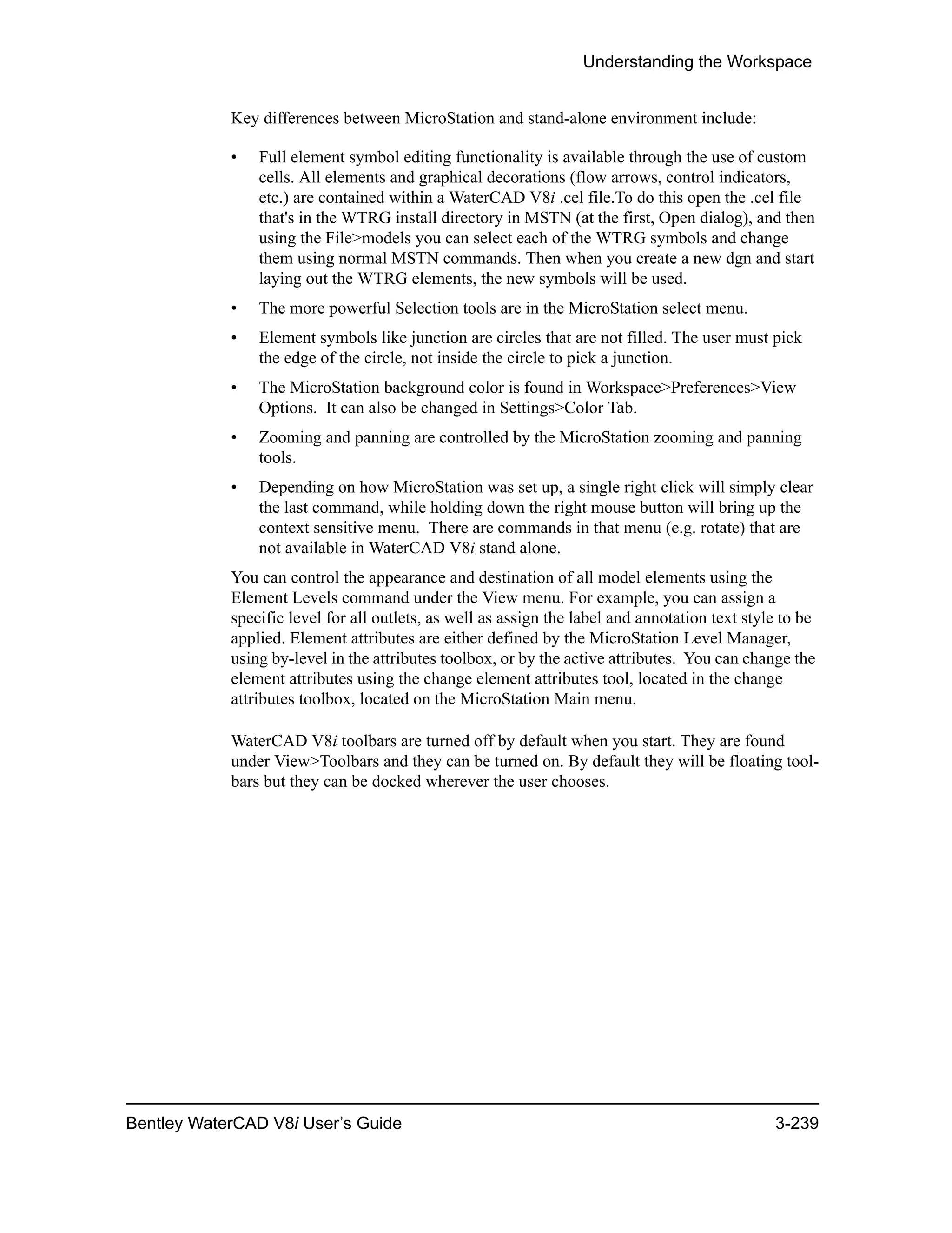Understanding the Workspace
Bentley WaterCAD V8i User’s Guide 3-239
Key differences between MicroStation and stand-alone environment include:
• Full element symbol editing functionality is available through the use of custom
cells. All elements and graphical decorations (flow arrows, control indicators,
etc.) are contained within a WaterCAD V8i .cel file.To do this open the .cel file
that's in the WTRG install directory in MSTN (at the first, Open dialog), and then
using the File>models you can select each of the WTRG symbols and change
them using normal MSTN commands. Then when you create a new dgn and start
laying out the WTRG elements, the new symbols will be used.
• The more powerful Selection tools are in the MicroStation select menu.
• Element symbols like junction are circles that are not filled. The user must pick
the edge of the circle, not inside the circle to pick a junction.
• The MicroStation background color is found in Workspace>Preferences>View
Options. It can also be changed in Settings>Color Tab.
• Zooming and panning are controlled by the MicroStation zooming and panning
tools.
• Depending on how MicroStation was set up, a single right click will simply clear
the last command, while holding down the right mouse button will bring up the
context sensitive menu. There are commands in that menu (e.g. rotate) that are
not available in WaterCAD V8i stand alone.
You can control the appearance and destination of all model elements using the
Element Levels command under the View menu. For example, you can assign a
specific level for all outlets, as well as assign the label and annotation text style to be
applied. Element attributes are either defined by the MicroStation Level Manager,
using by-level in the attributes toolbox, or by the active attributes. You can change the
element attributes using the change element attributes tool, located in the change
attributes toolbox, located on the MicroStation Main menu.
WaterCAD V8i toolbars are turned off by default when you start. They are found
under View>Toolbars and they can be turned on. By default they will be floating tool-
bars but they can be docked wherever the user chooses.
 