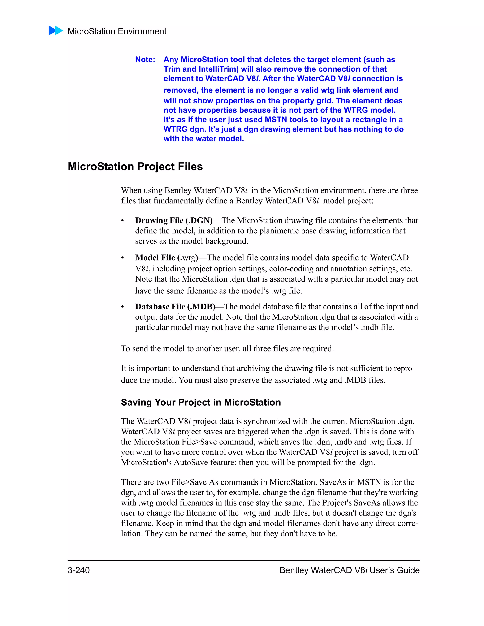 MicroStation Environment
3-240 Bentley WaterCAD V8i User’s Guide
Note: Any MicroStation tool that deletes the target element (such as
Trim and IntelliTrim) will also remove the connection of that
element to WaterCAD V8i. After the WaterCAD V8i connection is
removed, the element is no longer a valid wtg link element and
will not show properties on the property grid. The element does
not have properties because it is not part of the WTRG model.
It's as if the user just used MSTN tools to layout a rectangle in a
WTRG dgn. It's just a dgn drawing element but has nothing to do
with the water model.
MicroStation Project Files
When using Bentley WaterCAD V8i in the MicroStation environment, there are three
files that fundamentally define a Bentley WaterCAD V8i model project:
• Drawing File (.DGN)—The MicroStation drawing file contains the elements that
define the model, in addition to the planimetric base drawing information that
serves as the model background.
• Model File (.wtg)—The model file contains model data specific to WaterCAD
V8i, including project option settings, color-coding and annotation settings, etc.
Note that the MicroStation .dgn that is associated with a particular model may not
have the same filename as the model’s .wtg file.
• Database File (.MDB)—The model database file that contains all of the input and
output data for the model. Note that the MicroStation .dgn that is associated with a
particular model may not have the same filename as the model’s .mdb file.
To send the model to another user, all three files are required.
It is important to understand that archiving the drawing file is not sufficient to repro-
duce the model. You must also preserve the associated .wtg and .MDB files.
Saving Your Project in MicroStation
The WaterCAD V8i project data is synchronized with the current MicroStation .dgn.
WaterCAD V8i project saves are triggered when the .dgn is saved. This is done with
the MicroStation File>Save command, which saves the .dgn, .mdb and .wtg files. If
you want to have more control over when the WaterCAD V8i project is saved, turn off
MicroStation's AutoSave feature; then you will be prompted for the .dgn.
There are two File>Save As commands in MicroStation. SaveAs in MSTN is for the
dgn, and allows the user to, for example, change the dgn filename that they're working
with .wtg model filenames in this case stay the same. The Project's SaveAs allows the
user to change the filename of the .wtg and .mdb files, but it doesn't change the dgn's
filename. Keep in mind that the dgn and model filenames don't have any direct corre-
lation. They can be named the same, but they don't have to be.
 