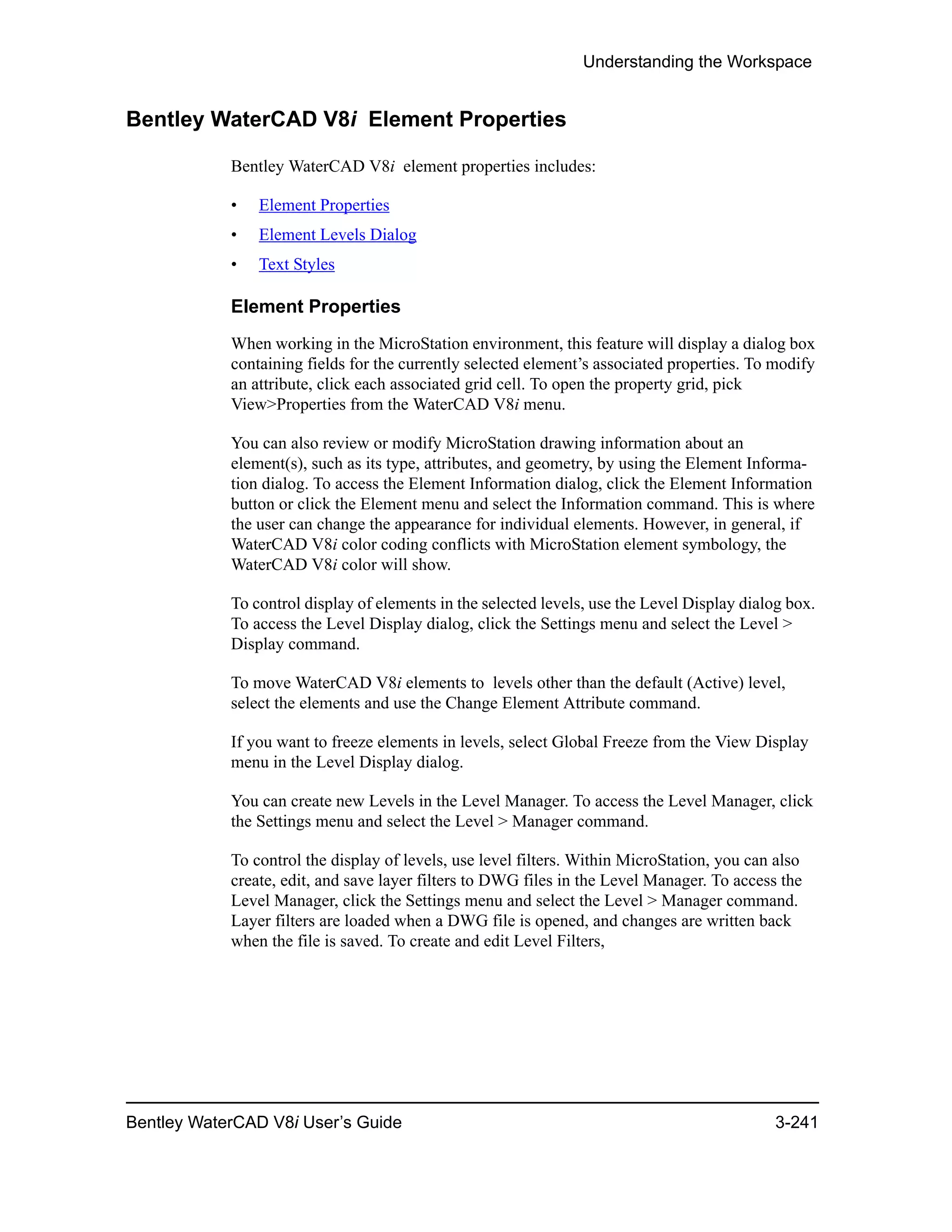 Understanding the Workspace
Bentley WaterCAD V8i User’s Guide 3-241
Bentley WaterCAD V8i Element Properties
Bentley WaterCAD V8i element properties includes:
• Element Properties
• Element Levels Dialog
• Text Styles
Element Properties
When working in the MicroStation environment, this feature will display a dialog box
containing fields for the currently selected element’s associated properties. To modify
an attribute, click each associated grid cell. To open the property grid, pick
View>Properties from the WaterCAD V8i menu.
You can also review or modify MicroStation drawing information about an
element(s), such as its type, attributes, and geometry, by using the Element Informa-
tion dialog. To access the Element Information dialog, click the Element Information
button or click the Element menu and select the Information command. This is where
the user can change the appearance for individual elements. However, in general, if
WaterCAD V8i color coding conflicts with MicroStation element symbology, the
WaterCAD V8i color will show.
To control display of elements in the selected levels, use the Level Display dialog box.
To access the Level Display dialog, click the Settings menu and select the Level >
Display command.
To move WaterCAD V8i elements to levels other than the default (Active) level,
select the elements and use the Change Element Attribute command.
If you want to freeze elements in levels, select Global Freeze from the View Display
menu in the Level Display dialog.
You can create new Levels in the Level Manager. To access the Level Manager, click
the Settings menu and select the Level > Manager command.
To control the display of levels, use level filters. Within MicroStation, you can also
create, edit, and save layer filters to DWG files in the Level Manager. To access the
Level Manager, click the Settings menu and select the Level > Manager command.
Layer filters are loaded when a DWG file is opened, and changes are written back
when the file is saved. To create and edit Level Filters,
 