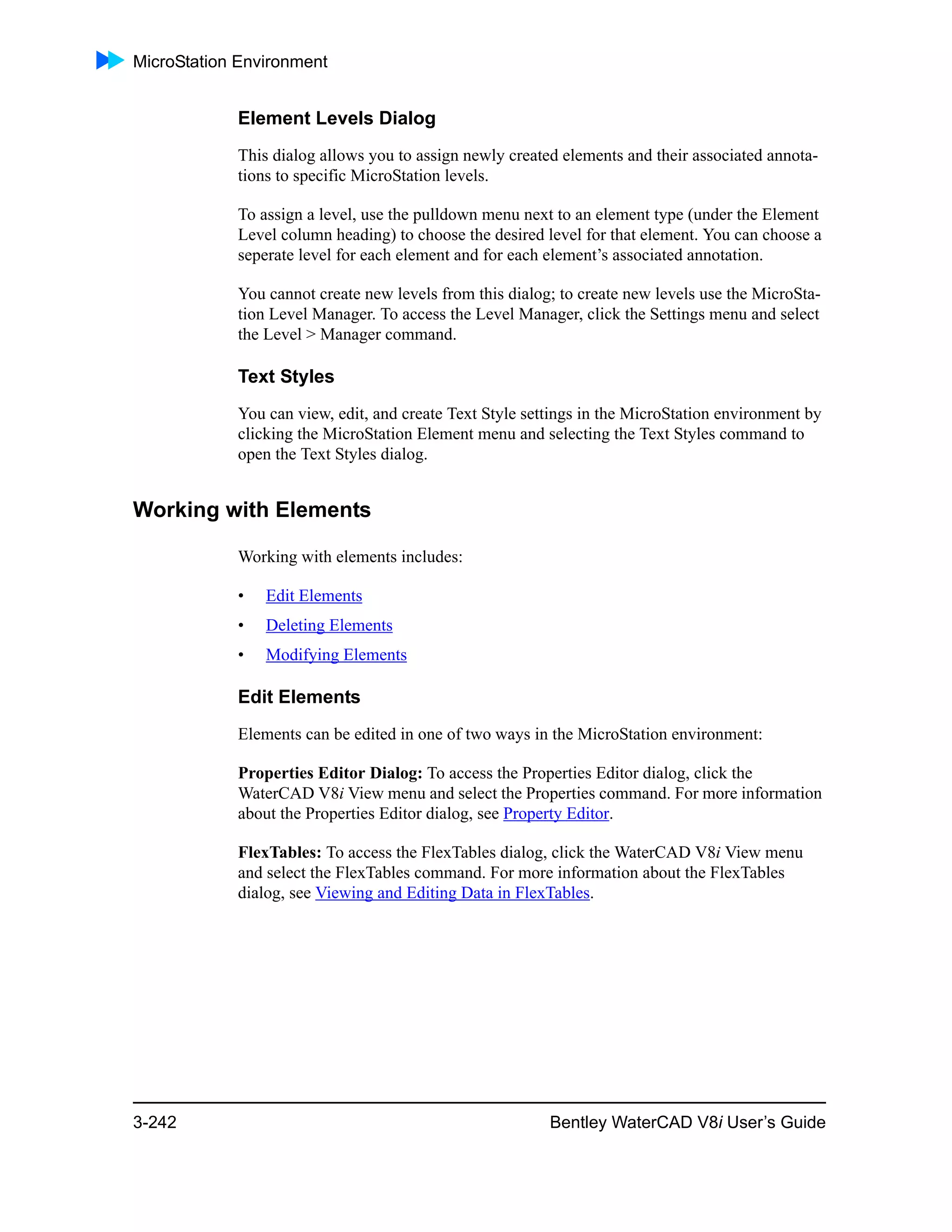 MicroStation Environment
3-242 Bentley WaterCAD V8i User’s Guide
Element Levels Dialog
This dialog allows you to assign newly created elements and their associated annota-
tions to specific MicroStation levels.
To assign a level, use the pulldown menu next to an element type (under the Element
Level column heading) to choose the desired level for that element. You can choose a
seperate level for each element and for each element’s associated annotation.
You cannot create new levels from this dialog; to create new levels use the MicroSta-
tion Level Manager. To access the Level Manager, click the Settings menu and select
the Level > Manager command.
Text Styles
You can view, edit, and create Text Style settings in the MicroStation environment by
clicking the MicroStation Element menu and selecting the Text Styles command to
open the Text Styles dialog.
Working with Elements
Working with elements includes:
• Edit Elements
• Deleting Elements
• Modifying Elements
Edit Elements
Elements can be edited in one of two ways in the MicroStation environment:
Properties Editor Dialog: To access the Properties Editor dialog, click the
WaterCAD V8i View menu and select the Properties command. For more information
about the Properties Editor dialog, see Property Editor.
FlexTables: To access the FlexTables dialog, click the WaterCAD V8i View menu
and select the FlexTables command. For more information about the FlexTables
dialog, see Viewing and Editing Data in FlexTables.
 