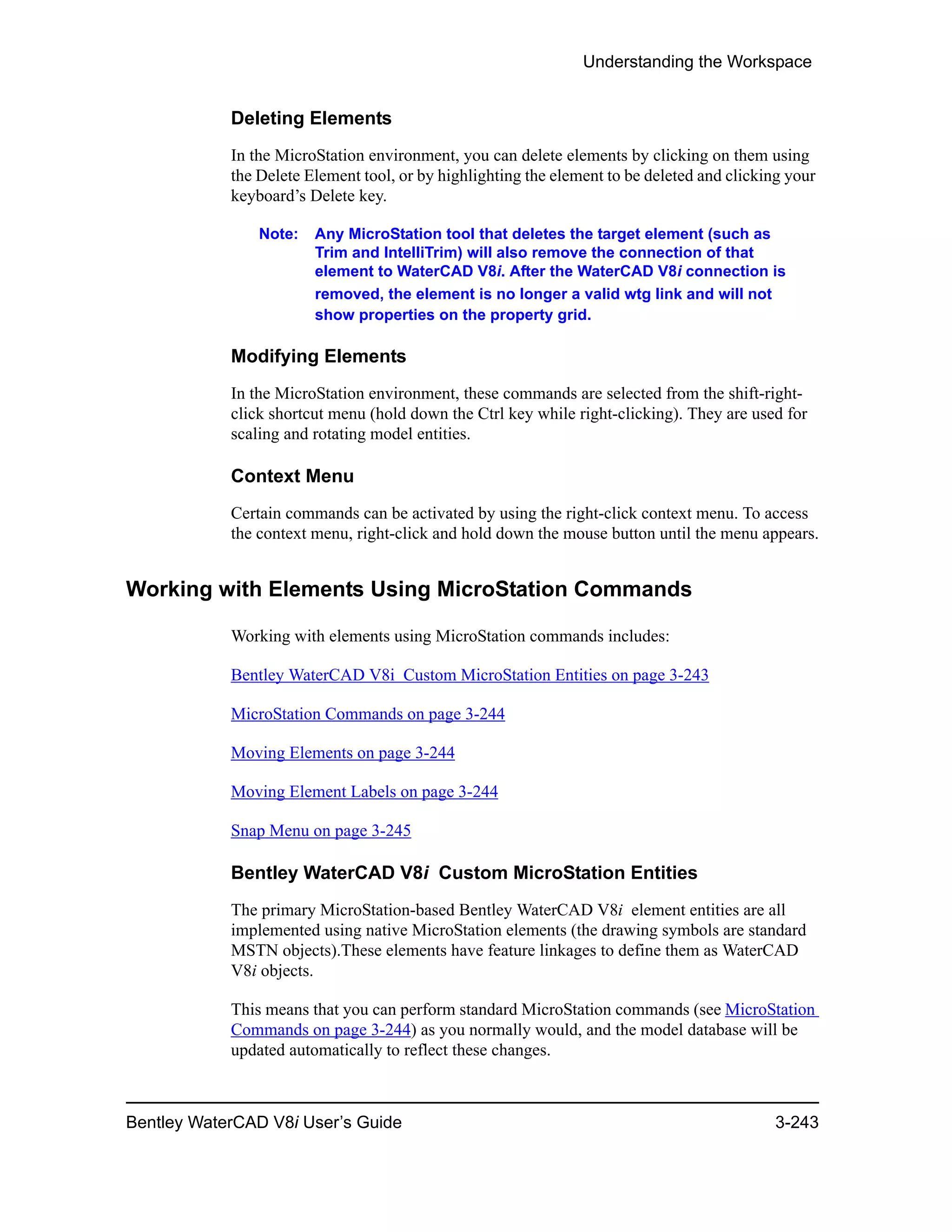 Understanding the Workspace
Bentley WaterCAD V8i User’s Guide 3-243
Deleting Elements
In the MicroStation environment, you can delete elements by clicking on them using
the Delete Element tool, or by highlighting the element to be deleted and clicking your
keyboard’s Delete key.
Note: Any MicroStation tool that deletes the target element (such as
Trim and IntelliTrim) will also remove the connection of that
element to WaterCAD V8i. After the WaterCAD V8i connection is
removed, the element is no longer a valid wtg link and will not
show properties on the property grid.
Modifying Elements
In the MicroStation environment, these commands are selected from the shift-right-
click shortcut menu (hold down the Ctrl key while right-clicking). They are used for
scaling and rotating model entities.
Context Menu
Certain commands can be activated by using the right-click context menu. To access
the context menu, right-click and hold down the mouse button until the menu appears.
Working with Elements Using MicroStation Commands
Working with elements using MicroStation commands includes:
Bentley WaterCAD V8i Custom MicroStation Entities on page 3-243
MicroStation Commands on page 3-244
Moving Elements on page 3-244
Moving Element Labels on page 3-244
Snap Menu on page 3-245
Bentley WaterCAD V8i Custom MicroStation Entities
The primary MicroStation-based Bentley WaterCAD V8i element entities are all
implemented using native MicroStation elements (the drawing symbols are standard
MSTN objects).These elements have feature linkages to define them as WaterCAD
V8i objects.
This means that you can perform standard MicroStation commands (see MicroStation
Commands on page 3-244) as you normally would, and the model database will be
updated automatically to reflect these changes.
 