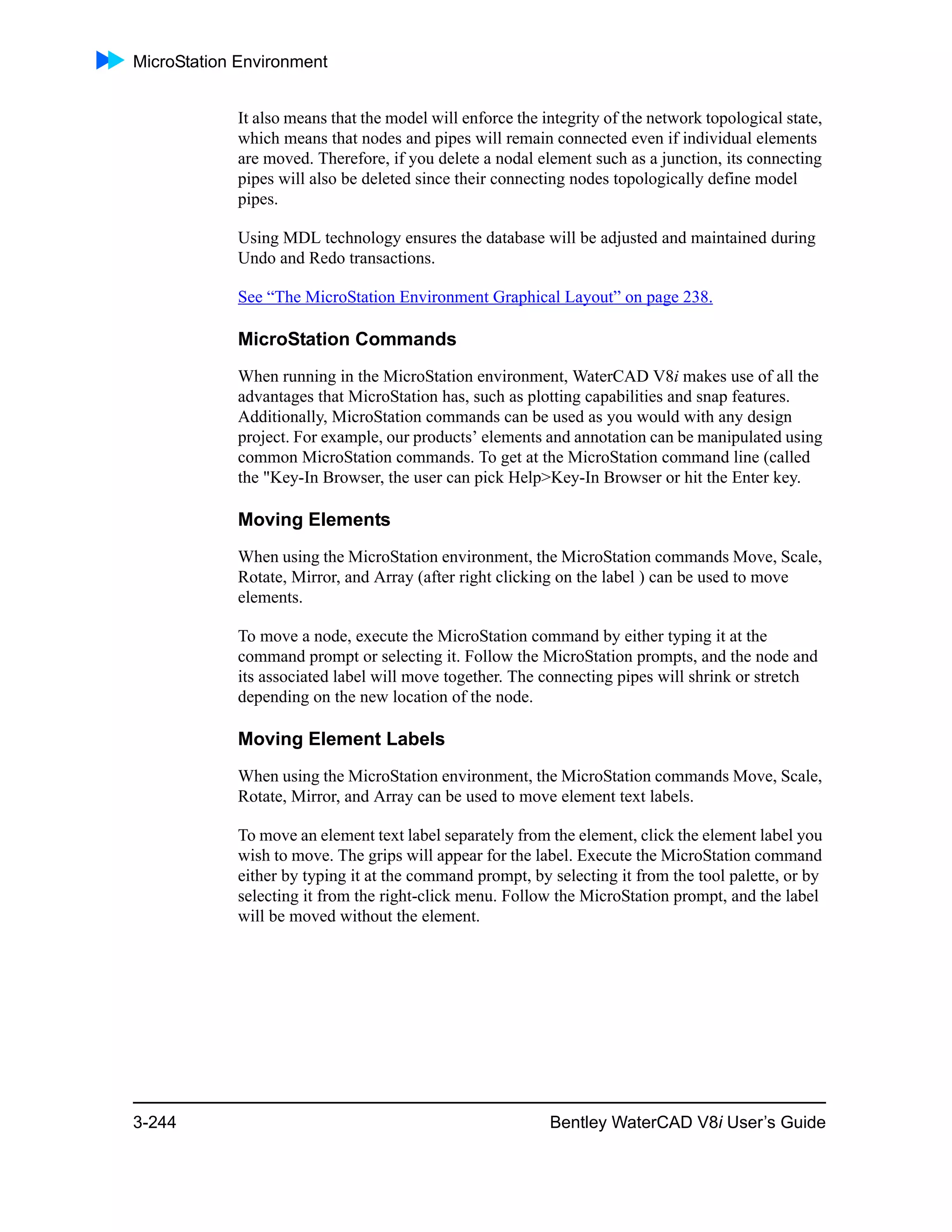 MicroStation Environment
3-244 Bentley WaterCAD V8i User’s Guide
It also means that the model will enforce the integrity of the network topological state,
which means that nodes and pipes will remain connected even if individual elements
are moved. Therefore, if you delete a nodal element such as a junction, its connecting
pipes will also be deleted since their connecting nodes topologically define model
pipes.
Using MDL technology ensures the database will be adjusted and maintained during
Undo and Redo transactions.
See “The MicroStation Environment Graphical Layout” on page 238.
MicroStation Commands
When running in the MicroStation environment, WaterCAD V8i makes use of all the
advantages that MicroStation has, such as plotting capabilities and snap features.
Additionally, MicroStation commands can be used as you would with any design
project. For example, our products’ elements and annotation can be manipulated using
common MicroStation commands. To get at the MicroStation command line (called
the "Key-In Browser, the user can pick Help>Key-In Browser or hit the Enter key.
Moving Elements
When using the MicroStation environment, the MicroStation commands Move, Scale,
Rotate, Mirror, and Array (after right clicking on the label ) can be used to move
elements.
To move a node, execute the MicroStation command by either typing it at the
command prompt or selecting it. Follow the MicroStation prompts, and the node and
its associated label will move together. The connecting pipes will shrink or stretch
depending on the new location of the node.
Moving Element Labels
When using the MicroStation environment, the MicroStation commands Move, Scale,
Rotate, Mirror, and Array can be used to move element text labels.
To move an element text label separately from the element, click the element label you
wish to move. The grips will appear for the label. Execute the MicroStation command
either by typing it at the command prompt, by selecting it from the tool palette, or by
selecting it from the right-click menu. Follow the MicroStation prompt, and the label
will be moved without the element.
 