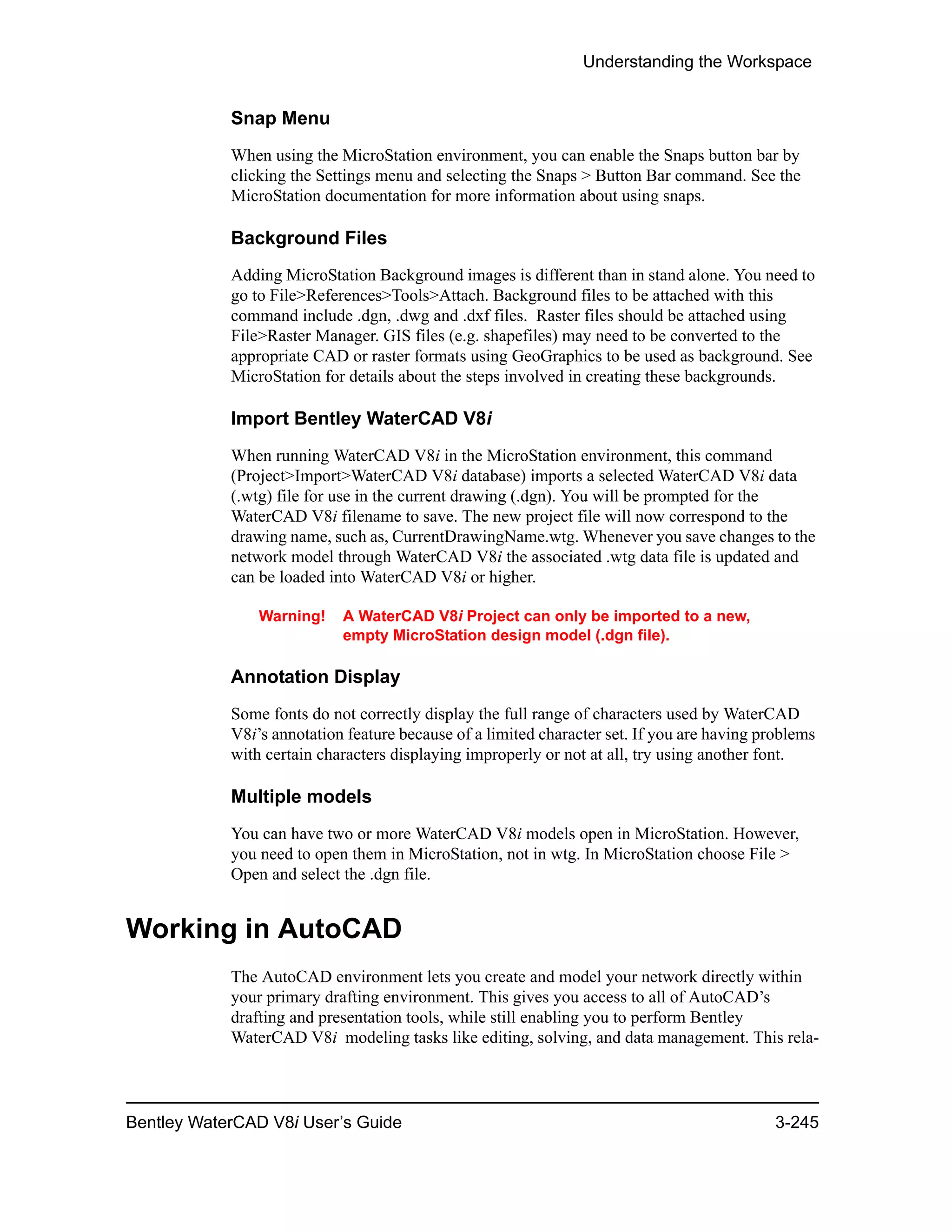 Understanding the Workspace
Bentley WaterCAD V8i User’s Guide 3-245
Snap Menu
When using the MicroStation environment, you can enable the Snaps button bar by
clicking the Settings menu and selecting the Snaps > Button Bar command. See the
MicroStation documentation for more information about using snaps.
Background Files
Adding MicroStation Background images is different than in stand alone. You need to
go to File>References>Tools>Attach. Background files to be attached with this
command include .dgn, .dwg and .dxf files. Raster files should be attached using
File>Raster Manager. GIS files (e.g. shapefiles) may need to be converted to the
appropriate CAD or raster formats using GeoGraphics to be used as background. See
MicroStation for details about the steps involved in creating these backgrounds.
Import Bentley WaterCAD V8i
When running WaterCAD V8i in the MicroStation environment, this command
(Project>Import>WaterCAD V8i database) imports a selected WaterCAD V8i data
(.wtg) file for use in the current drawing (.dgn). You will be prompted for the
WaterCAD V8i filename to save. The new project file will now correspond to the
drawing name, such as, CurrentDrawingName.wtg. Whenever you save changes to the
network model through WaterCAD V8i the associated .wtg data file is updated and
can be loaded into WaterCAD V8i or higher.
Warning! A WaterCAD V8i Project can only be imported to a new,
empty MicroStation design model (.dgn file).
Annotation Display
Some fonts do not correctly display the full range of characters used by WaterCAD
V8i’s annotation feature because of a limited character set. If you are having problems
with certain characters displaying improperly or not at all, try using another font.
Multiple models
You can have two or more WaterCAD V8i models open in MicroStation. However,
you need to open them in MicroStation, not in wtg. In MicroStation choose File >
Open and select the .dgn file.
Working in AutoCAD
The AutoCAD environment lets you create and model your network directly within
your primary drafting environment. This gives you access to all of AutoCAD’s
drafting and presentation tools, while still enabling you to perform Bentley
WaterCAD V8i modeling tasks like editing, solving, and data management. This rela-
 
