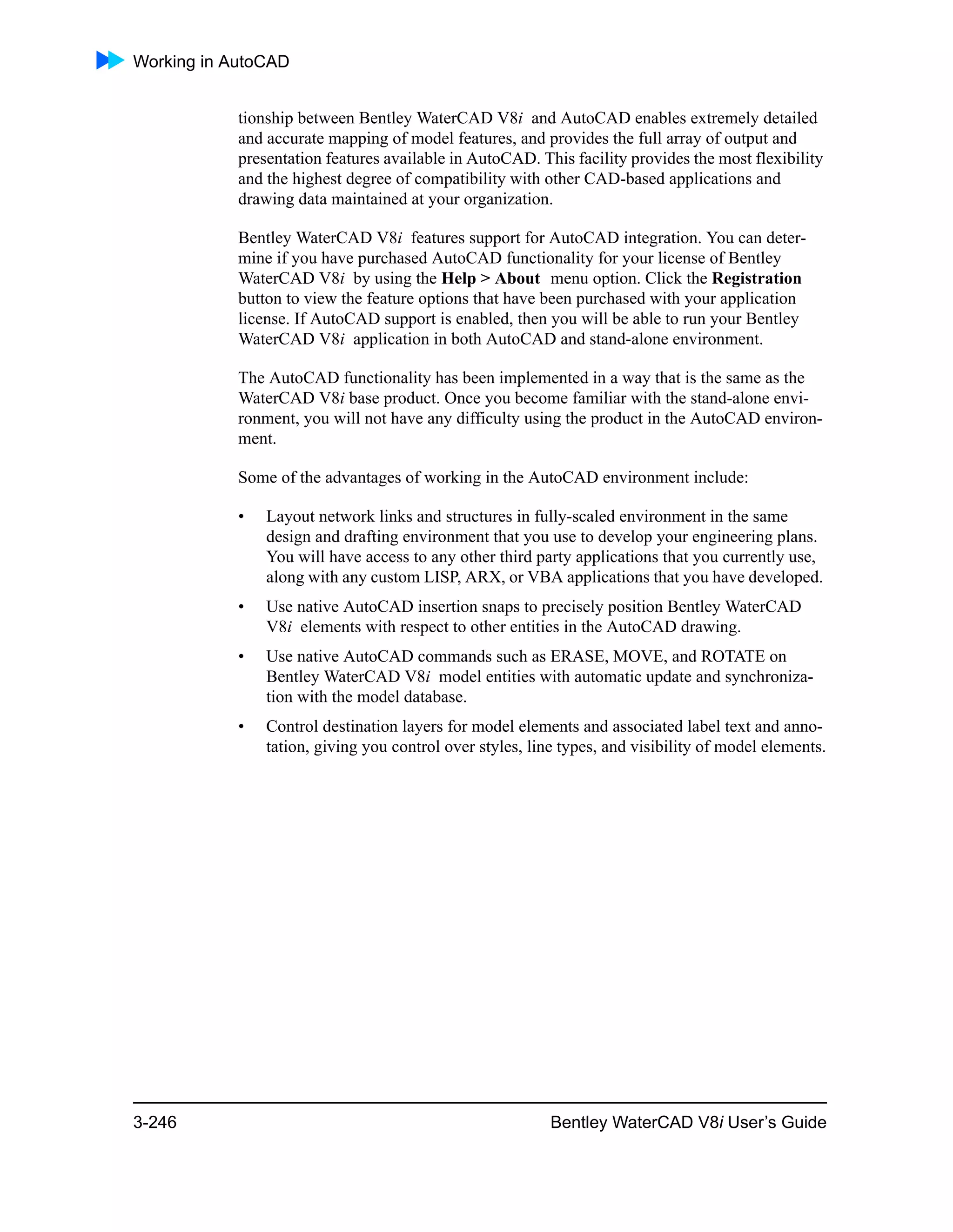 Working in AutoCAD
3-246 Bentley WaterCAD V8i User’s Guide
tionship between Bentley WaterCAD V8i and AutoCAD enables extremely detailed
and accurate mapping of model features, and provides the full array of output and
presentation features available in AutoCAD. This facility provides the most flexibility
and the highest degree of compatibility with other CAD-based applications and
drawing data maintained at your organization.
Bentley WaterCAD V8i features support for AutoCAD integration. You can deter-
mine if you have purchased AutoCAD functionality for your license of Bentley
WaterCAD V8i by using the Help > About menu option. Click the Registration
button to view the feature options that have been purchased with your application
license. If AutoCAD support is enabled, then you will be able to run your Bentley
WaterCAD V8i application in both AutoCAD and stand-alone environment.
The AutoCAD functionality has been implemented in a way that is the same as the
WaterCAD V8i base product. Once you become familiar with the stand-alone envi-
ronment, you will not have any difficulty using the product in the AutoCAD environ-
ment.
Some of the advantages of working in the AutoCAD environment include:
• Layout network links and structures in fully-scaled environment in the same
design and drafting environment that you use to develop your engineering plans.
You will have access to any other third party applications that you currently use,
along with any custom LISP, ARX, or VBA applications that you have developed.
• Use native AutoCAD insertion snaps to precisely position Bentley WaterCAD
V8i elements with respect to other entities in the AutoCAD drawing.
• Use native AutoCAD commands such as ERASE, MOVE, and ROTATE on
Bentley WaterCAD V8i model entities with automatic update and synchroniza-
tion with the model database.
• Control destination layers for model elements and associated label text and anno-
tation, giving you control over styles, line types, and visibility of model elements.
 