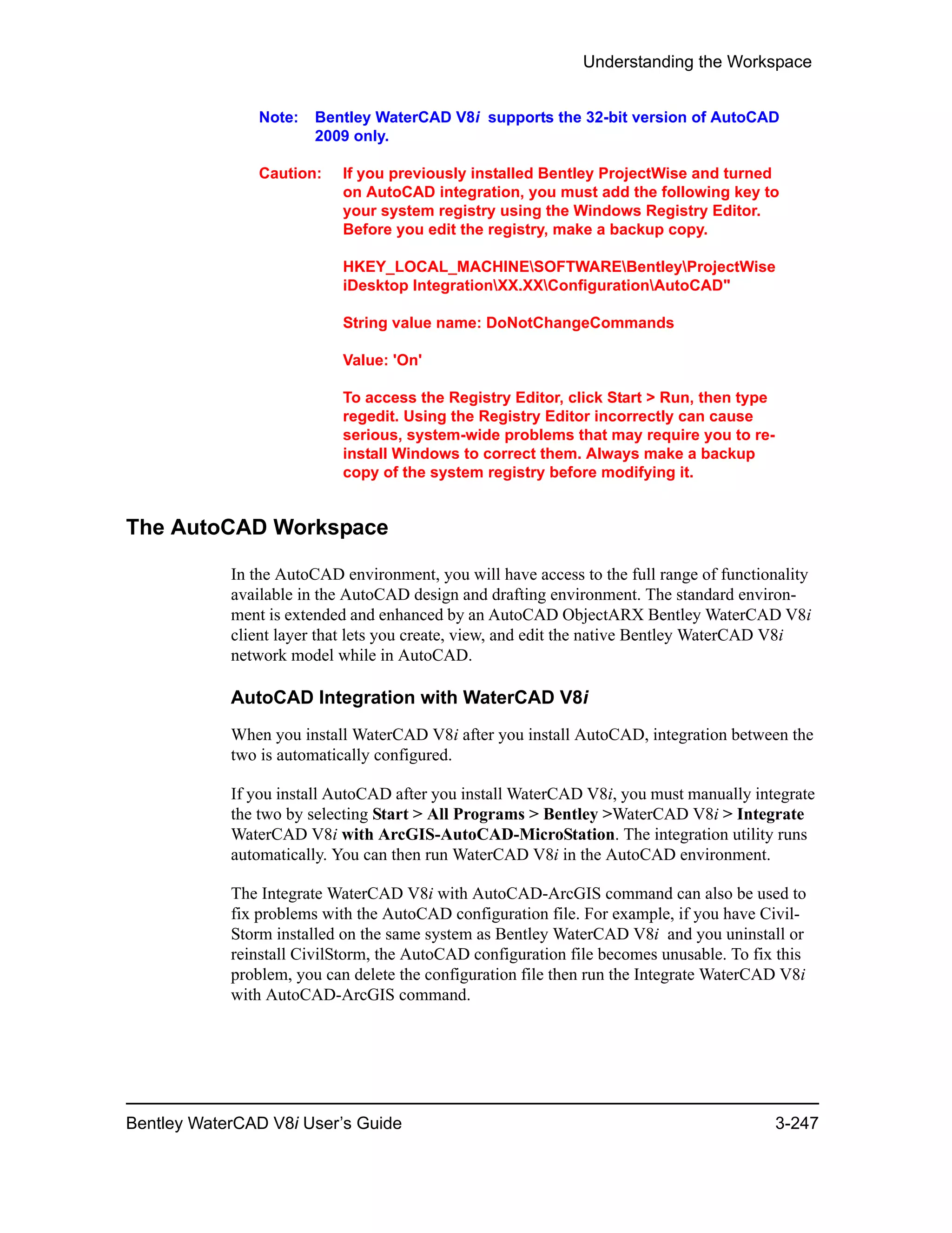 Understanding the Workspace
Bentley WaterCAD V8i User’s Guide 3-247
Note: Bentley WaterCAD V8i supports the 32-bit version of AutoCAD
2009 only.
Caution: If you previously installed Bentley ProjectWise and turned
on AutoCAD integration, you must add the following key to
your system registry using the Windows Registry Editor.
Before you edit the registry, make a backup copy.
HKEY_LOCAL_MACHINESOFTWAREBentleyProjectWise
iDesktop IntegrationXX.XXConfigurationAutoCAD"
String value name: DoNotChangeCommands
Value: 'On'
To access the Registry Editor, click Start > Run, then type
regedit. Using the Registry Editor incorrectly can cause
serious, system-wide problems that may require you to re-
install Windows to correct them. Always make a backup
copy of the system registry before modifying it.
The AutoCAD Workspace
In the AutoCAD environment, you will have access to the full range of functionality
available in the AutoCAD design and drafting environment. The standard environ-
ment is extended and enhanced by an AutoCAD ObjectARX Bentley WaterCAD V8i
client layer that lets you create, view, and edit the native Bentley WaterCAD V8i
network model while in AutoCAD.
AutoCAD Integration with WaterCAD V8i
When you install WaterCAD V8i after you install AutoCAD, integration between the
two is automatically configured.
If you install AutoCAD after you install WaterCAD V8i, you must manually integrate
the two by selecting Start > All Programs > Bentley >WaterCAD V8i > Integrate
WaterCAD V8i with ArcGIS-AutoCAD-MicroStation. The integration utility runs
automatically. You can then run WaterCAD V8i in the AutoCAD environment.
The Integrate WaterCAD V8i with AutoCAD-ArcGIS command can also be used to
fix problems with the AutoCAD configuration file. For example, if you have Civil-
Storm installed on the same system as Bentley WaterCAD V8i and you uninstall or
reinstall CivilStorm, the AutoCAD configuration file becomes unusable. To fix this
problem, you can delete the configuration file then run the Integrate WaterCAD V8i
with AutoCAD-ArcGIS command.
 