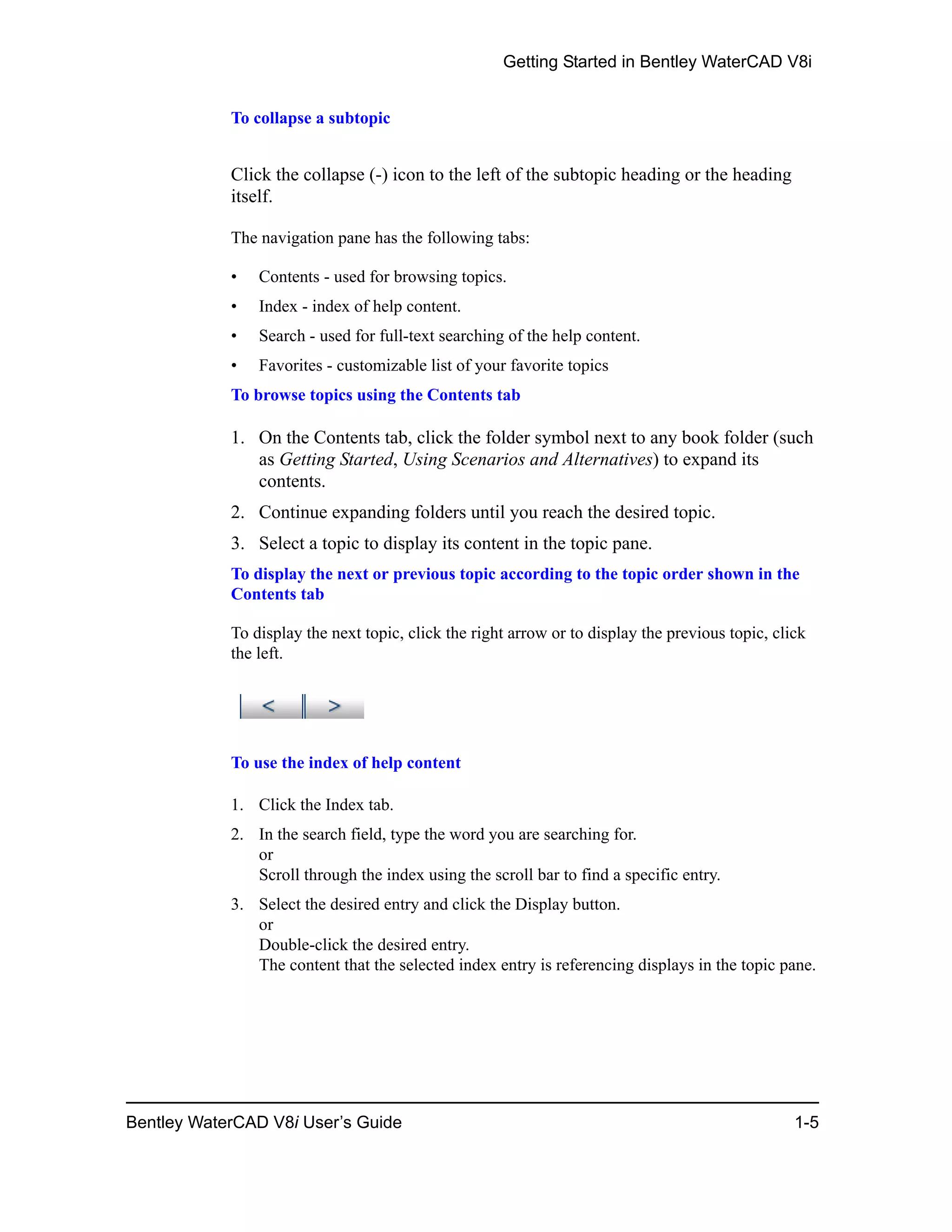 Getting Started in Bentley WaterCAD V8i
Bentley WaterCAD V8i User’s Guide 1-5
To collapse a subtopic
Click the collapse (-) icon to the left of the subtopic heading or the heading
itself.
The navigation pane has the following tabs:
• Contents - used for browsing topics.
• Index - index of help content.
• Search - used for full-text searching of the help content.
• Favorites - customizable list of your favorite topics
To browse topics using the Contents tab
1. On the Contents tab, click the folder symbol next to any book folder (such
as Getting Started, Using Scenarios and Alternatives) to expand its
contents.
2. Continue expanding folders until you reach the desired topic.
3. Select a topic to display its content in the topic pane.
To display the next or previous topic according to the topic order shown in the
Contents tab
To display the next topic, click the right arrow or to display the previous topic, click
the left.
To use the index of help content
1. Click the Index tab.
2. In the search field, type the word you are searching for.
or
Scroll through the index using the scroll bar to find a specific entry.
3. Select the desired entry and click the Display button.
or
Double-click the desired entry.
The content that the selected index entry is referencing displays in the topic pane.
 