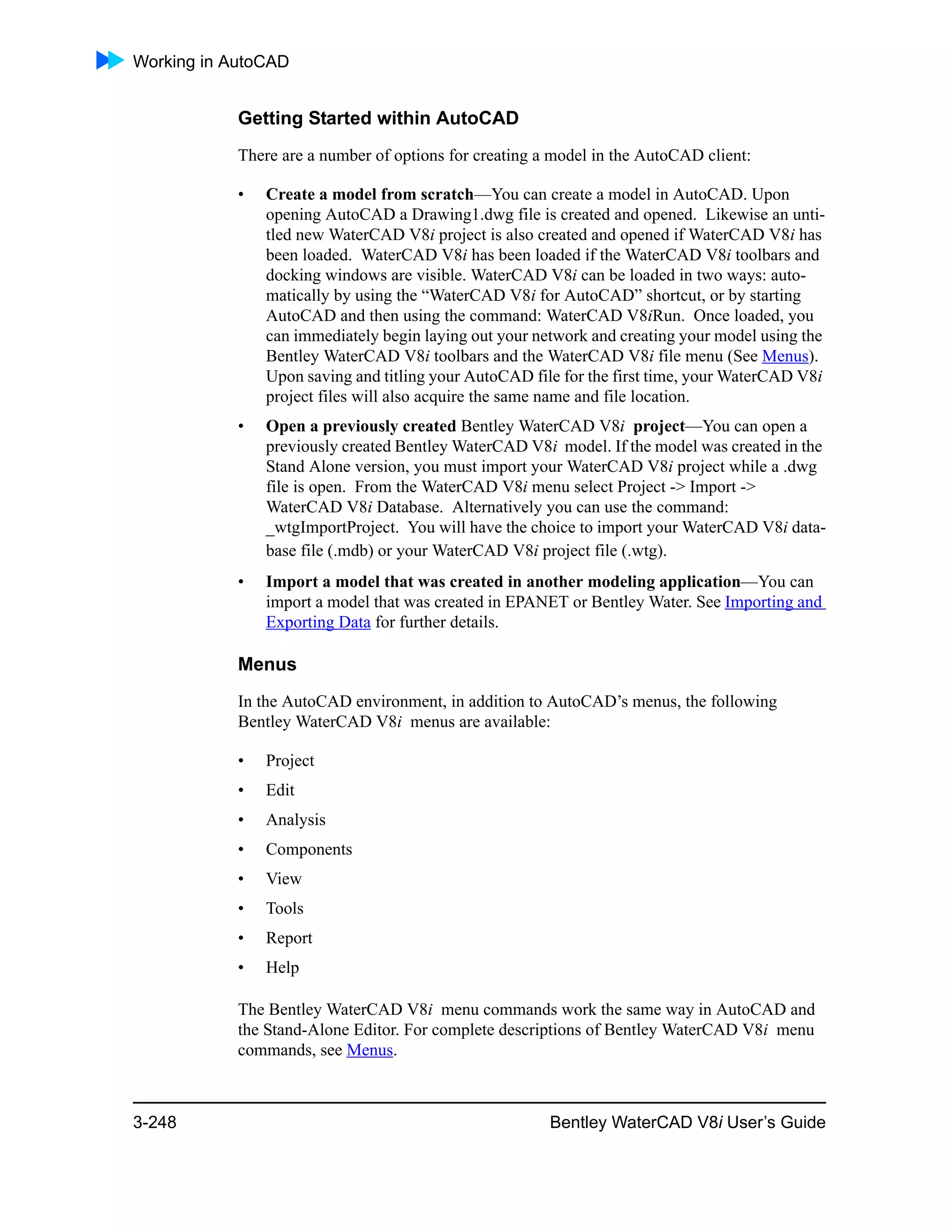 Working in AutoCAD
3-248 Bentley WaterCAD V8i User’s Guide
Getting Started within AutoCAD
There are a number of options for creating a model in the AutoCAD client:
• Create a model from scratch—You can create a model in AutoCAD. Upon
opening AutoCAD a Drawing1.dwg file is created and opened. Likewise an unti-
tled new WaterCAD V8i project is also created and opened if WaterCAD V8i has
been loaded. WaterCAD V8i has been loaded if the WaterCAD V8i toolbars and
docking windows are visible. WaterCAD V8i can be loaded in two ways: auto-
matically by using the “WaterCAD V8i for AutoCAD” shortcut, or by starting
AutoCAD and then using the command: WaterCAD V8iRun. Once loaded, you
can immediately begin laying out your network and creating your model using the
Bentley WaterCAD V8i toolbars and the WaterCAD V8i file menu (See Menus).
Upon saving and titling your AutoCAD file for the first time, your WaterCAD V8i
project files will also acquire the same name and file location.
• Open a previously created Bentley WaterCAD V8i project—You can open a
previously created Bentley WaterCAD V8i model. If the model was created in the
Stand Alone version, you must import your WaterCAD V8i project while a .dwg
file is open. From the WaterCAD V8i menu select Project -> Import ->
WaterCAD V8i Database. Alternatively you can use the command:
_wtgImportProject. You will have the choice to import your WaterCAD V8i data-
base file (.mdb) or your WaterCAD V8i project file (.wtg).
• Import a model that was created in another modeling application—You can
import a model that was created in EPANET or Bentley Water. See Importing and
Exporting Data for further details.
Menus
In the AutoCAD environment, in addition to AutoCAD’s menus, the following
Bentley WaterCAD V8i menus are available:
• Project
• Edit
• Analysis
• Components
• View
• Tools
• Report
• Help
The Bentley WaterCAD V8i menu commands work the same way in AutoCAD and
the Stand-Alone Editor. For complete descriptions of Bentley WaterCAD V8i menu
commands, see Menus.
 