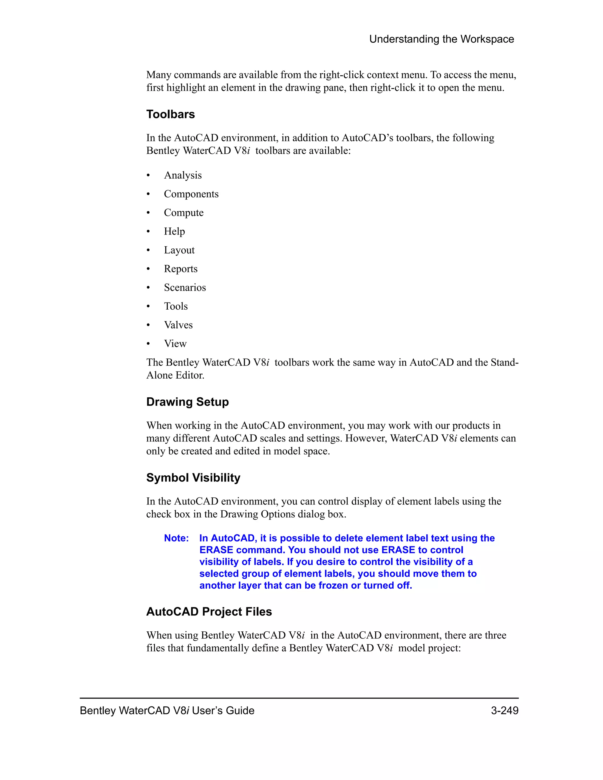 Understanding the Workspace
Bentley WaterCAD V8i User’s Guide 3-249
Many commands are available from the right-click context menu. To access the menu,
first highlight an element in the drawing pane, then right-click it to open the menu.
Toolbars
In the AutoCAD environment, in addition to AutoCAD’s toolbars, the following
Bentley WaterCAD V8i toolbars are available:
• Analysis
• Components
• Compute
• Help
• Layout
• Reports
• Scenarios
• Tools
• Valves
• View
The Bentley WaterCAD V8i toolbars work the same way in AutoCAD and the Stand-
Alone Editor.
Drawing Setup
When working in the AutoCAD environment, you may work with our products in
many different AutoCAD scales and settings. However, WaterCAD V8i elements can
only be created and edited in model space.
Symbol Visibility
In the AutoCAD environment, you can control display of element labels using the
check box in the Drawing Options dialog box.
Note: In AutoCAD, it is possible to delete element label text using the
ERASE command. You should not use ERASE to control
visibility of labels. If you desire to control the visibility of a
selected group of element labels, you should move them to
another layer that can be frozen or turned off.
AutoCAD Project Files
When using Bentley WaterCAD V8i in the AutoCAD environment, there are three
files that fundamentally define a Bentley WaterCAD V8i model project:
 