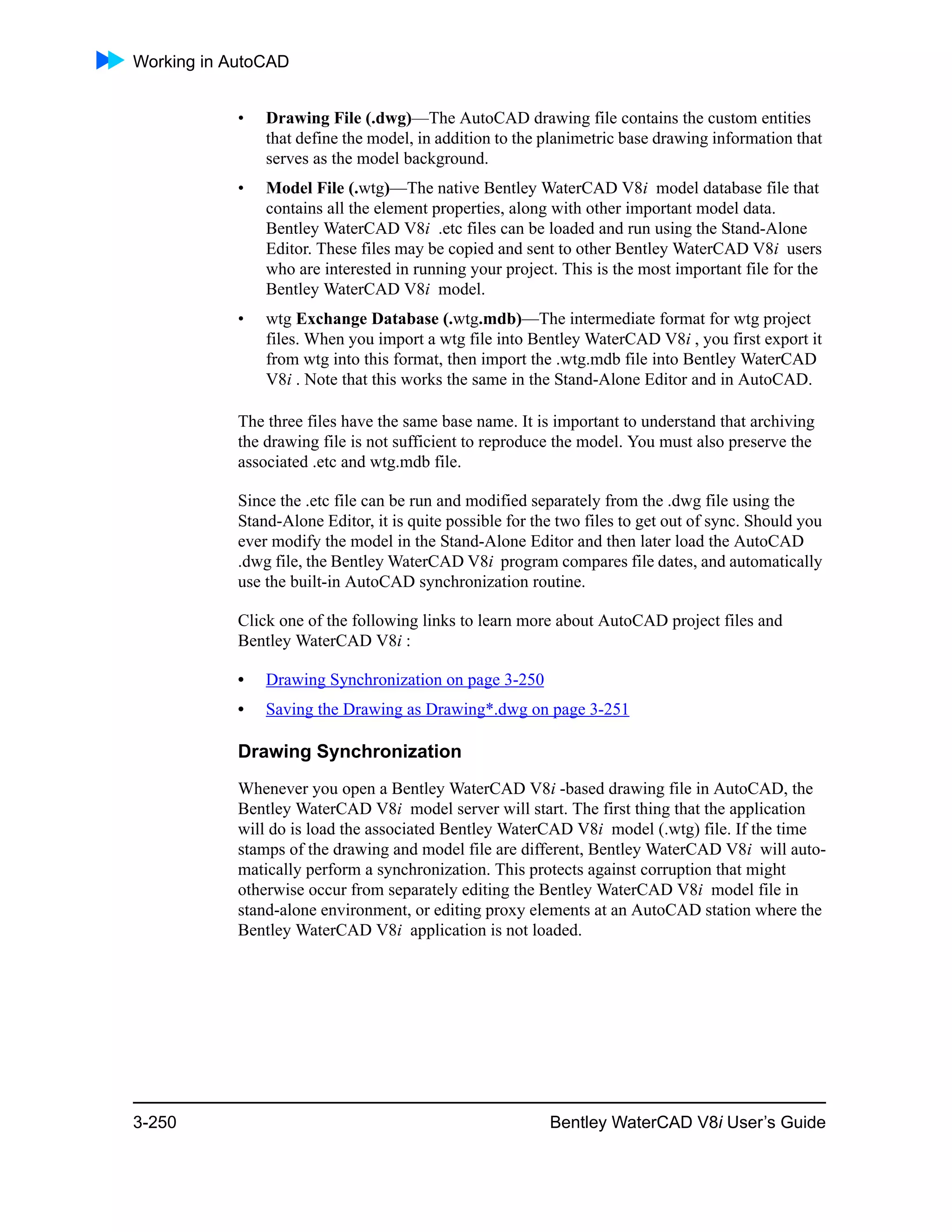 Working in AutoCAD
3-250 Bentley WaterCAD V8i User’s Guide
• Drawing File (.dwg)—The AutoCAD drawing file contains the custom entities
that define the model, in addition to the planimetric base drawing information that
serves as the model background.
• Model File (.wtg)—The native Bentley WaterCAD V8i model database file that
contains all the element properties, along with other important model data.
Bentley WaterCAD V8i .etc files can be loaded and run using the Stand-Alone
Editor. These files may be copied and sent to other Bentley WaterCAD V8i users
who are interested in running your project. This is the most important file for the
Bentley WaterCAD V8i model.
• wtg Exchange Database (.wtg.mdb)—The intermediate format for wtg project
files. When you import a wtg file into Bentley WaterCAD V8i , you first export it
from wtg into this format, then import the .wtg.mdb file into Bentley WaterCAD
V8i . Note that this works the same in the Stand-Alone Editor and in AutoCAD.
The three files have the same base name. It is important to understand that archiving
the drawing file is not sufficient to reproduce the model. You must also preserve the
associated .etc and wtg.mdb file.
Since the .etc file can be run and modified separately from the .dwg file using the
Stand-Alone Editor, it is quite possible for the two files to get out of sync. Should you
ever modify the model in the Stand-Alone Editor and then later load the AutoCAD
.dwg file, the Bentley WaterCAD V8i program compares file dates, and automatically
use the built-in AutoCAD synchronization routine.
Click one of the following links to learn more about AutoCAD project files and
Bentley WaterCAD V8i :
• Drawing Synchronization on page 3-250
• Saving the Drawing as Drawing*.dwg on page 3-251
Drawing Synchronization
Whenever you open a Bentley WaterCAD V8i -based drawing file in AutoCAD, the
Bentley WaterCAD V8i model server will start. The first thing that the application
will do is load the associated Bentley WaterCAD V8i model (.wtg) file. If the time
stamps of the drawing and model file are different, Bentley WaterCAD V8i will auto-
matically perform a synchronization. This protects against corruption that might
otherwise occur from separately editing the Bentley WaterCAD V8i model file in
stand-alone environment, or editing proxy elements at an AutoCAD station where the
Bentley WaterCAD V8i application is not loaded.
 