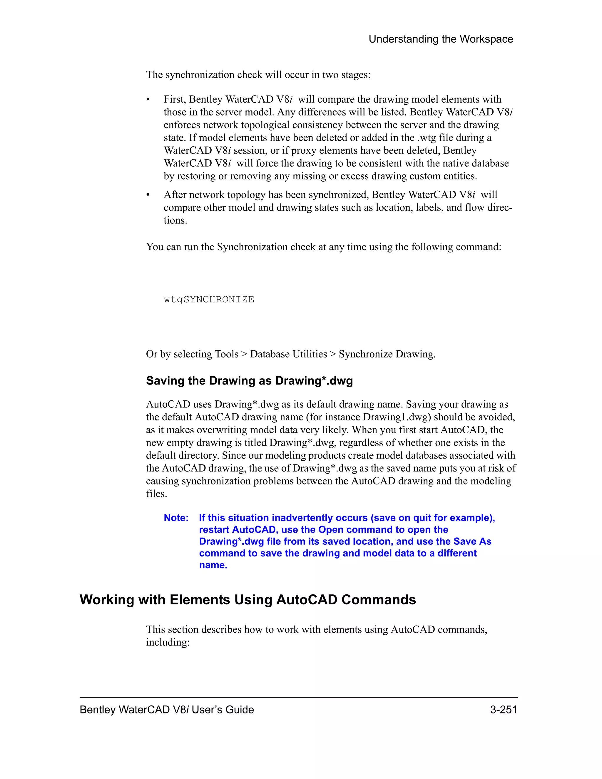 Understanding the Workspace
Bentley WaterCAD V8i User’s Guide 3-251
The synchronization check will occur in two stages:
• First, Bentley WaterCAD V8i will compare the drawing model elements with
those in the server model. Any differences will be listed. Bentley WaterCAD V8i
enforces network topological consistency between the server and the drawing
state. If model elements have been deleted or added in the .wtg file during a
WaterCAD V8i session, or if proxy elements have been deleted, Bentley
WaterCAD V8i will force the drawing to be consistent with the native database
by restoring or removing any missing or excess drawing custom entities.
• After network topology has been synchronized, Bentley WaterCAD V8i will
compare other model and drawing states such as location, labels, and flow direc-
tions.
You can run the Synchronization check at any time using the following command:
wtgSYNCHRONIZE
Or by selecting Tools > Database Utilities > Synchronize Drawing.
Saving the Drawing as Drawing*.dwg
AutoCAD uses Drawing*.dwg as its default drawing name. Saving your drawing as
the default AutoCAD drawing name (for instance Drawing1.dwg) should be avoided,
as it makes overwriting model data very likely. When you first start AutoCAD, the
new empty drawing is titled Drawing*.dwg, regardless of whether one exists in the
default directory. Since our modeling products create model databases associated with
the AutoCAD drawing, the use of Drawing*.dwg as the saved name puts you at risk of
causing synchronization problems between the AutoCAD drawing and the modeling
files.
Note: If this situation inadvertently occurs (save on quit for example),
restart AutoCAD, use the Open command to open the
Drawing*.dwg file from its saved location, and use the Save As
command to save the drawing and model data to a different
name.
Working with Elements Using AutoCAD Commands
This section describes how to work with elements using AutoCAD commands,
including:
 