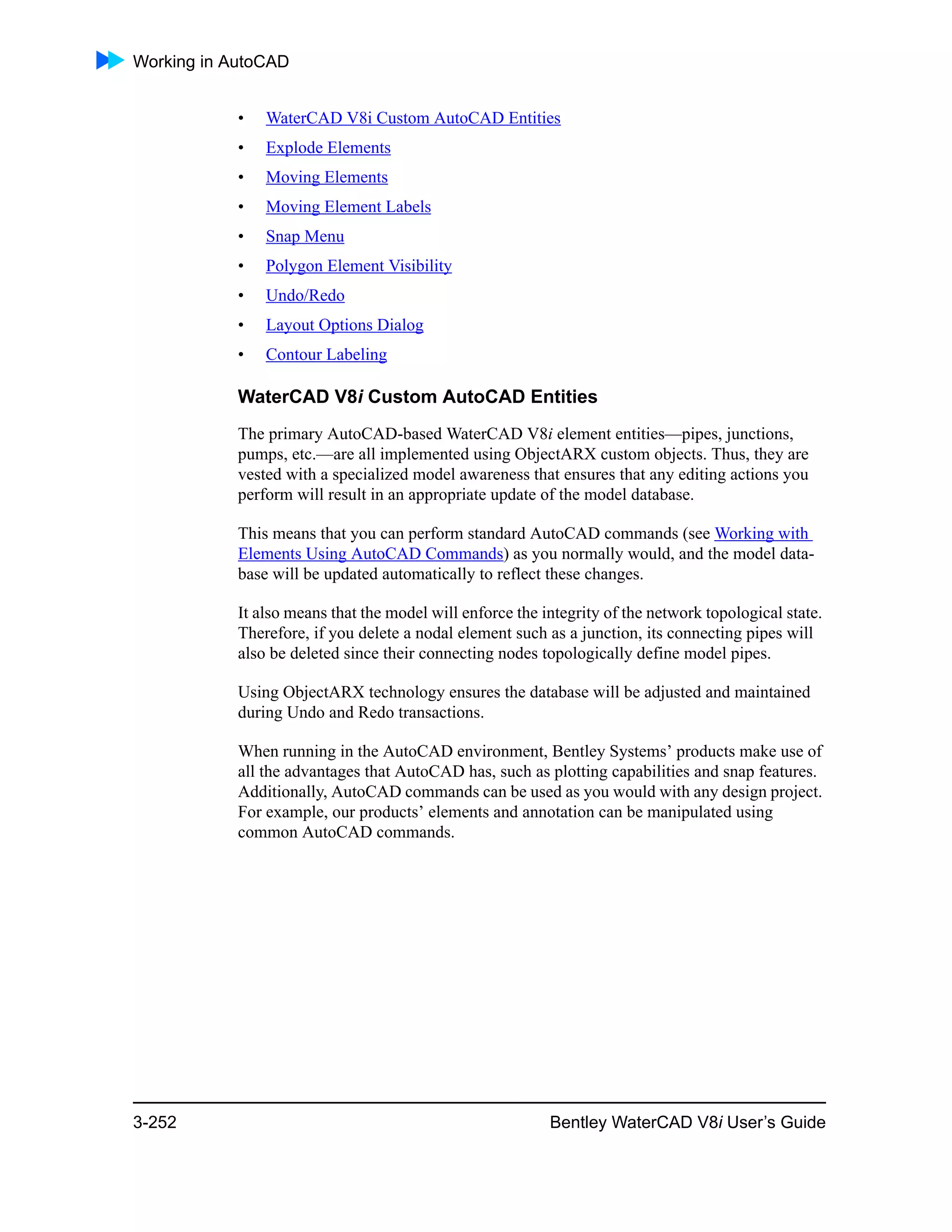 Working in AutoCAD
3-252 Bentley WaterCAD V8i User’s Guide
• WaterCAD V8i Custom AutoCAD Entities
• Explode Elements
• Moving Elements
• Moving Element Labels
• Snap Menu
• Polygon Element Visibility
• Undo/Redo
• Layout Options Dialog
• Contour Labeling
WaterCAD V8i Custom AutoCAD Entities
The primary AutoCAD-based WaterCAD V8i element entities—pipes, junctions,
pumps, etc.—are all implemented using ObjectARX custom objects. Thus, they are
vested with a specialized model awareness that ensures that any editing actions you
perform will result in an appropriate update of the model database.
This means that you can perform standard AutoCAD commands (see Working with
Elements Using AutoCAD Commands) as you normally would, and the model data-
base will be updated automatically to reflect these changes.
It also means that the model will enforce the integrity of the network topological state.
Therefore, if you delete a nodal element such as a junction, its connecting pipes will
also be deleted since their connecting nodes topologically define model pipes.
Using ObjectARX technology ensures the database will be adjusted and maintained
during Undo and Redo transactions.
When running in the AutoCAD environment, Bentley Systems’ products make use of
all the advantages that AutoCAD has, such as plotting capabilities and snap features.
Additionally, AutoCAD commands can be used as you would with any design project.
For example, our products’ elements and annotation can be manipulated using
common AutoCAD commands.
 