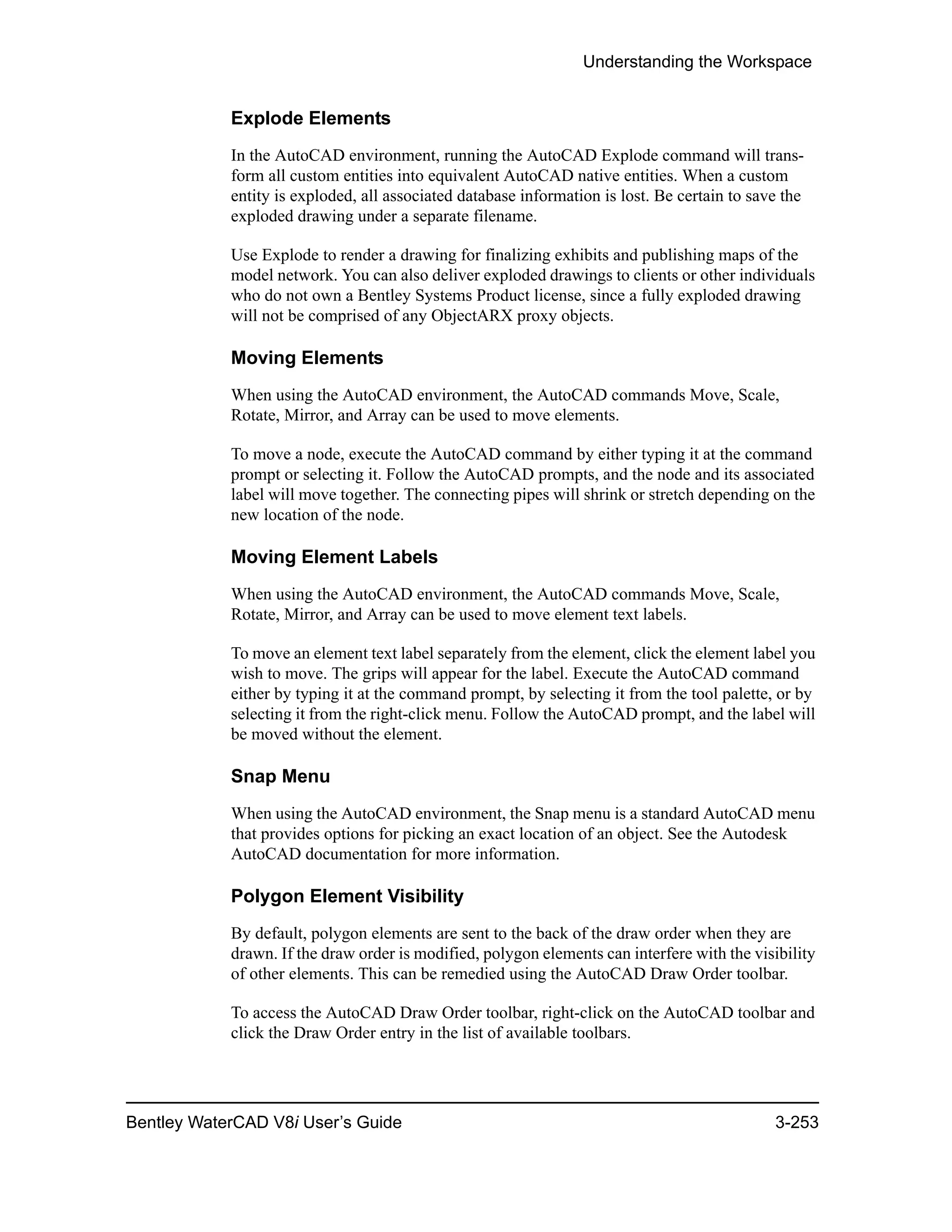 Understanding the Workspace
Bentley WaterCAD V8i User’s Guide 3-253
Explode Elements
In the AutoCAD environment, running the AutoCAD Explode command will trans-
form all custom entities into equivalent AutoCAD native entities. When a custom
entity is exploded, all associated database information is lost. Be certain to save the
exploded drawing under a separate filename.
Use Explode to render a drawing for finalizing exhibits and publishing maps of the
model network. You can also deliver exploded drawings to clients or other individuals
who do not own a Bentley Systems Product license, since a fully exploded drawing
will not be comprised of any ObjectARX proxy objects.
Moving Elements
When using the AutoCAD environment, the AutoCAD commands Move, Scale,
Rotate, Mirror, and Array can be used to move elements.
To move a node, execute the AutoCAD command by either typing it at the command
prompt or selecting it. Follow the AutoCAD prompts, and the node and its associated
label will move together. The connecting pipes will shrink or stretch depending on the
new location of the node.
Moving Element Labels
When using the AutoCAD environment, the AutoCAD commands Move, Scale,
Rotate, Mirror, and Array can be used to move element text labels.
To move an element text label separately from the element, click the element label you
wish to move. The grips will appear for the label. Execute the AutoCAD command
either by typing it at the command prompt, by selecting it from the tool palette, or by
selecting it from the right-click menu. Follow the AutoCAD prompt, and the label will
be moved without the element.
Snap Menu
When using the AutoCAD environment, the Snap menu is a standard AutoCAD menu
that provides options for picking an exact location of an object. See the Autodesk
AutoCAD documentation for more information.
Polygon Element Visibility
By default, polygon elements are sent to the back of the draw order when they are
drawn. If the draw order is modified, polygon elements can interfere with the visibility
of other elements. This can be remedied using the AutoCAD Draw Order toolbar.
To access the AutoCAD Draw Order toolbar, right-click on the AutoCAD toolbar and
click the Draw Order entry in the list of available toolbars.
 
