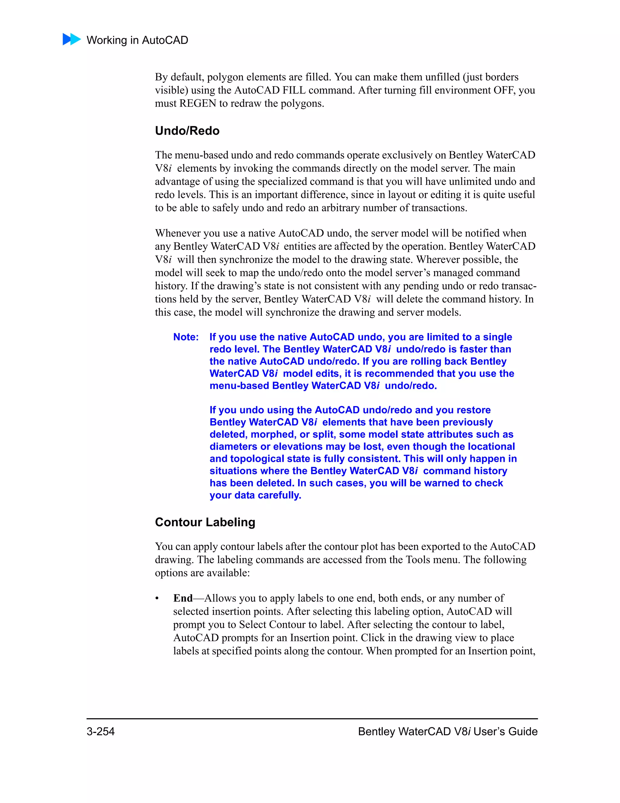 Working in AutoCAD
3-254 Bentley WaterCAD V8i User’s Guide
By default, polygon elements are filled. You can make them unfilled (just borders
visible) using the AutoCAD FILL command. After turning fill environment OFF, you
must REGEN to redraw the polygons.
Undo/Redo
The menu-based undo and redo commands operate exclusively on Bentley WaterCAD
V8i elements by invoking the commands directly on the model server. The main
advantage of using the specialized command is that you will have unlimited undo and
redo levels. This is an important difference, since in layout or editing it is quite useful
to be able to safely undo and redo an arbitrary number of transactions.
Whenever you use a native AutoCAD undo, the server model will be notified when
any Bentley WaterCAD V8i entities are affected by the operation. Bentley WaterCAD
V8i will then synchronize the model to the drawing state. Wherever possible, the
model will seek to map the undo/redo onto the model server’s managed command
history. If the drawing’s state is not consistent with any pending undo or redo transac-
tions held by the server, Bentley WaterCAD V8i will delete the command history. In
this case, the model will synchronize the drawing and server models.
Note: If you use the native AutoCAD undo, you are limited to a single
redo level. The Bentley WaterCAD V8i undo/redo is faster than
the native AutoCAD undo/redo. If you are rolling back Bentley
WaterCAD V8i model edits, it is recommended that you use the
menu-based Bentley WaterCAD V8i undo/redo.
If you undo using the AutoCAD undo/redo and you restore
Bentley WaterCAD V8i elements that have been previously
deleted, morphed, or split, some model state attributes such as
diameters or elevations may be lost, even though the locational
and topological state is fully consistent. This will only happen in
situations where the Bentley WaterCAD V8i command history
has been deleted. In such cases, you will be warned to check
your data carefully.
Contour Labeling
You can apply contour labels after the contour plot has been exported to the AutoCAD
drawing. The labeling commands are accessed from the Tools menu. The following
options are available:
• End—Allows you to apply labels to one end, both ends, or any number of
selected insertion points. After selecting this labeling option, AutoCAD will
prompt you to Select Contour to label. After selecting the contour to label,
AutoCAD prompts for an Insertion point. Click in the drawing view to place
labels at specified points along the contour. When prompted for an Insertion point,
 