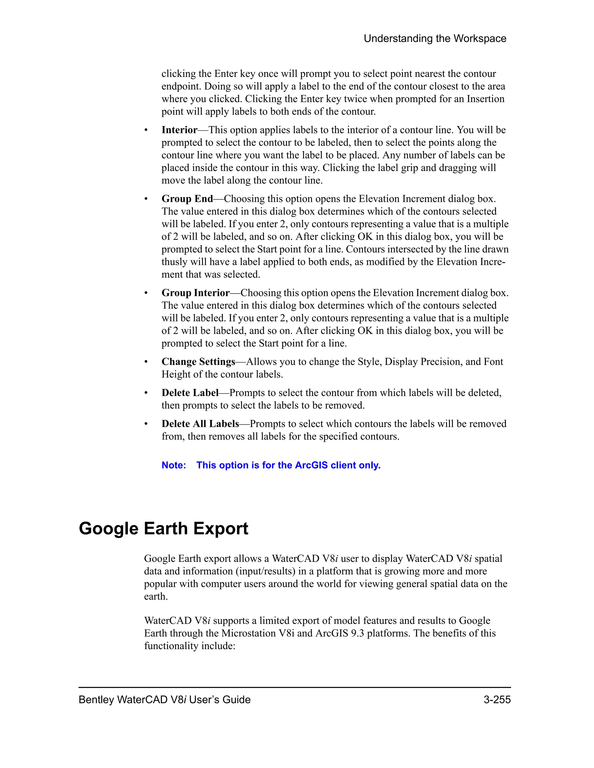 Understanding the Workspace
Bentley WaterCAD V8i User’s Guide 3-255
clicking the Enter key once will prompt you to select point nearest the contour
endpoint. Doing so will apply a label to the end of the contour closest to the area
where you clicked. Clicking the Enter key twice when prompted for an Insertion
point will apply labels to both ends of the contour.
• Interior—This option applies labels to the interior of a contour line. You will be
prompted to select the contour to be labeled, then to select the points along the
contour line where you want the label to be placed. Any number of labels can be
placed inside the contour in this way. Clicking the label grip and dragging will
move the label along the contour line.
• Group End—Choosing this option opens the Elevation Increment dialog box.
The value entered in this dialog box determines which of the contours selected
will be labeled. If you enter 2, only contours representing a value that is a multiple
of 2 will be labeled, and so on. After clicking OK in this dialog box, you will be
prompted to select the Start point for a line. Contours intersected by the line drawn
thusly will have a label applied to both ends, as modified by the Elevation Incre-
ment that was selected.
• Group Interior—Choosing this option opens the Elevation Increment dialog box.
The value entered in this dialog box determines which of the contours selected
will be labeled. If you enter 2, only contours representing a value that is a multiple
of 2 will be labeled, and so on. After clicking OK in this dialog box, you will be
prompted to select the Start point for a line.
• Change Settings—Allows you to change the Style, Display Precision, and Font
Height of the contour labels.
• Delete Label—Prompts to select the contour from which labels will be deleted,
then prompts to select the labels to be removed.
• Delete All Labels—Prompts to select which contours the labels will be removed
from, then removes all labels for the specified contours.
Note: This option is for the ArcGIS client only.
Google Earth Export
Google Earth export allows a WaterCAD V8i user to display WaterCAD V8i spatial
data and information (input/results) in a platform that is growing more and more
popular with computer users around the world for viewing general spatial data on the
earth.
WaterCAD V8i supports a limited export of model features and results to Google
Earth through the Microstation V8i and ArcGIS 9.3 platforms. The benefits of this
functionality include:
 