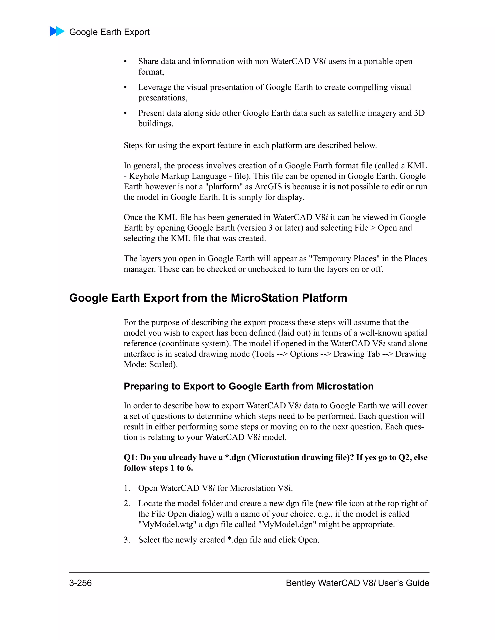 Google Earth Export
3-256 Bentley WaterCAD V8i User’s Guide
• Share data and information with non WaterCAD V8i users in a portable open
format,
• Leverage the visual presentation of Google Earth to create compelling visual
presentations,
• Present data along side other Google Earth data such as satellite imagery and 3D
buildings.
Steps for using the export feature in each platform are described below.
In general, the process involves creation of a Google Earth format file (called a KML
- Keyhole Markup Language - file). This file can be opened in Google Earth. Google
Earth however is not a "platform" as ArcGIS is because it is not possible to edit or run
the model in Google Earth. It is simply for display.
Once the KML file has been generated in WaterCAD V8i it can be viewed in Google
Earth by opening Google Earth (version 3 or later) and selecting File > Open and
selecting the KML file that was created.
The layers you open in Google Earth will appear as "Temporary Places" in the Places
manager. These can be checked or unchecked to turn the layers on or off.
Google Earth Export from the MicroStation Platform
For the purpose of describing the export process these steps will assume that the
model you wish to export has been defined (laid out) in terms of a well-known spatial
reference (coordinate system). The model if opened in the WaterCAD V8i stand alone
interface is in scaled drawing mode (Tools --> Options --> Drawing Tab --> Drawing
Mode: Scaled).
Preparing to Export to Google Earth from Microstation
In order to describe how to export WaterCAD V8i data to Google Earth we will cover
a set of questions to determine which steps need to be performed. Each question will
result in either performing some steps or moving on to the next question. Each ques-
tion is relating to your WaterCAD V8i model.
Q1: Do you already have a *.dgn (Microstation drawing file)? If yes go to Q2, else
follow steps 1 to 6.
1. Open WaterCAD V8i for Microstation V8i.
2. Locate the model folder and create a new dgn file (new file icon at the top right of
the File Open dialog) with a name of your choice. e.g., if the model is called
"MyModel.wtg" a dgn file called "MyModel.dgn" might be appropriate.
3. Select the newly created *.dgn file and click Open.
 
