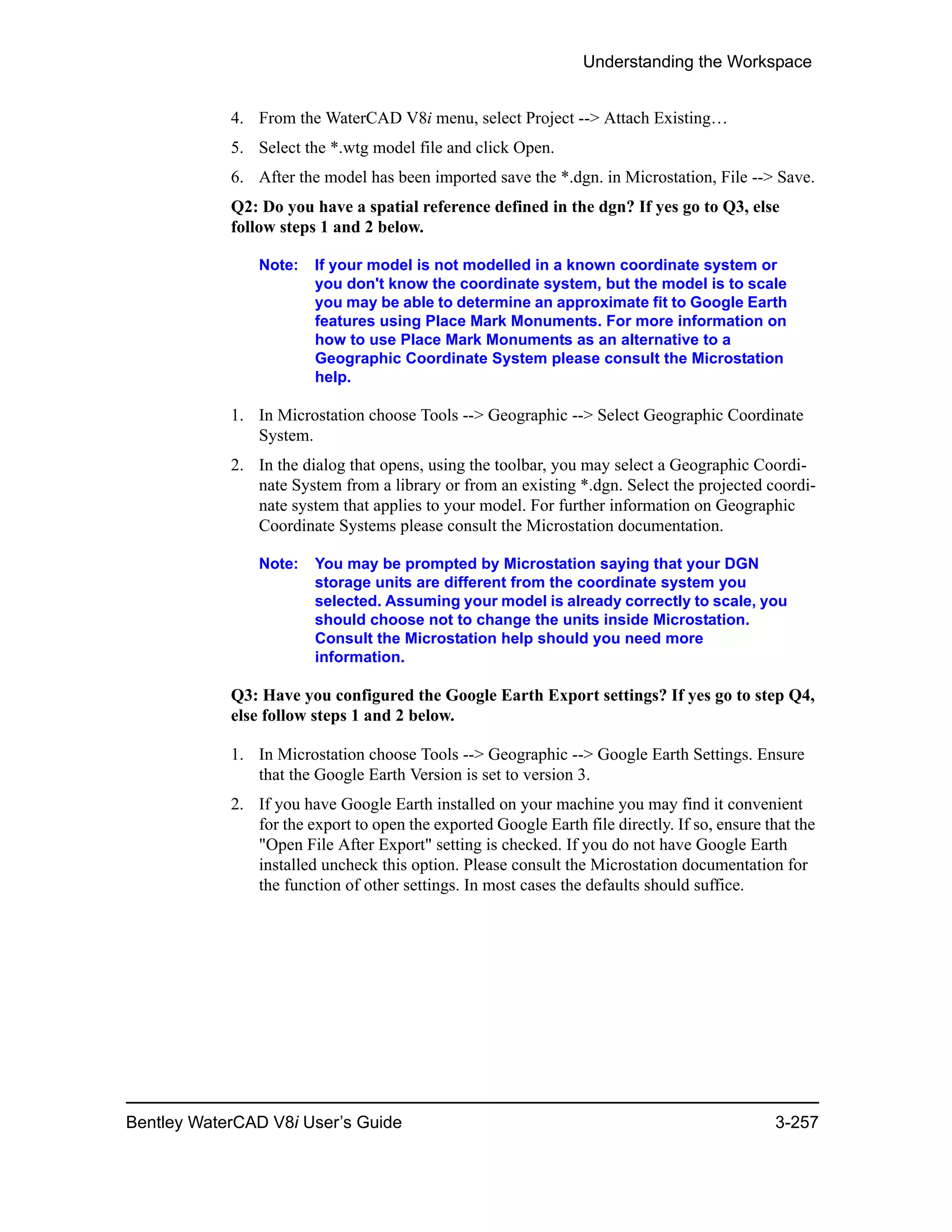 Understanding the Workspace
Bentley WaterCAD V8i User’s Guide 3-257
4. From the WaterCAD V8i menu, select Project --> Attach Existing…
5. Select the *.wtg model file and click Open.
6. After the model has been imported save the *.dgn. in Microstation, File --> Save.
Q2: Do you have a spatial reference defined in the dgn? If yes go to Q3, else
follow steps 1 and 2 below.
Note: If your model is not modelled in a known coordinate system or
you don't know the coordinate system, but the model is to scale
you may be able to determine an approximate fit to Google Earth
features using Place Mark Monuments. For more information on
how to use Place Mark Monuments as an alternative to a
Geographic Coordinate System please consult the Microstation
help.
1. In Microstation choose Tools --> Geographic --> Select Geographic Coordinate
System.
2. In the dialog that opens, using the toolbar, you may select a Geographic Coordi-
nate System from a library or from an existing *.dgn. Select the projected coordi-
nate system that applies to your model. For further information on Geographic
Coordinate Systems please consult the Microstation documentation.
Note: You may be prompted by Microstation saying that your DGN
storage units are different from the coordinate system you
selected. Assuming your model is already correctly to scale, you
should choose not to change the units inside Microstation.
Consult the Microstation help should you need more
information.
Q3: Have you configured the Google Earth Export settings? If yes go to step Q4,
else follow steps 1 and 2 below.
1. In Microstation choose Tools --> Geographic --> Google Earth Settings. Ensure
that the Google Earth Version is set to version 3.
2. If you have Google Earth installed on your machine you may find it convenient
for the export to open the exported Google Earth file directly. If so, ensure that the
"Open File After Export" setting is checked. If you do not have Google Earth
installed uncheck this option. Please consult the Microstation documentation for
the function of other settings. In most cases the defaults should suffice.
 