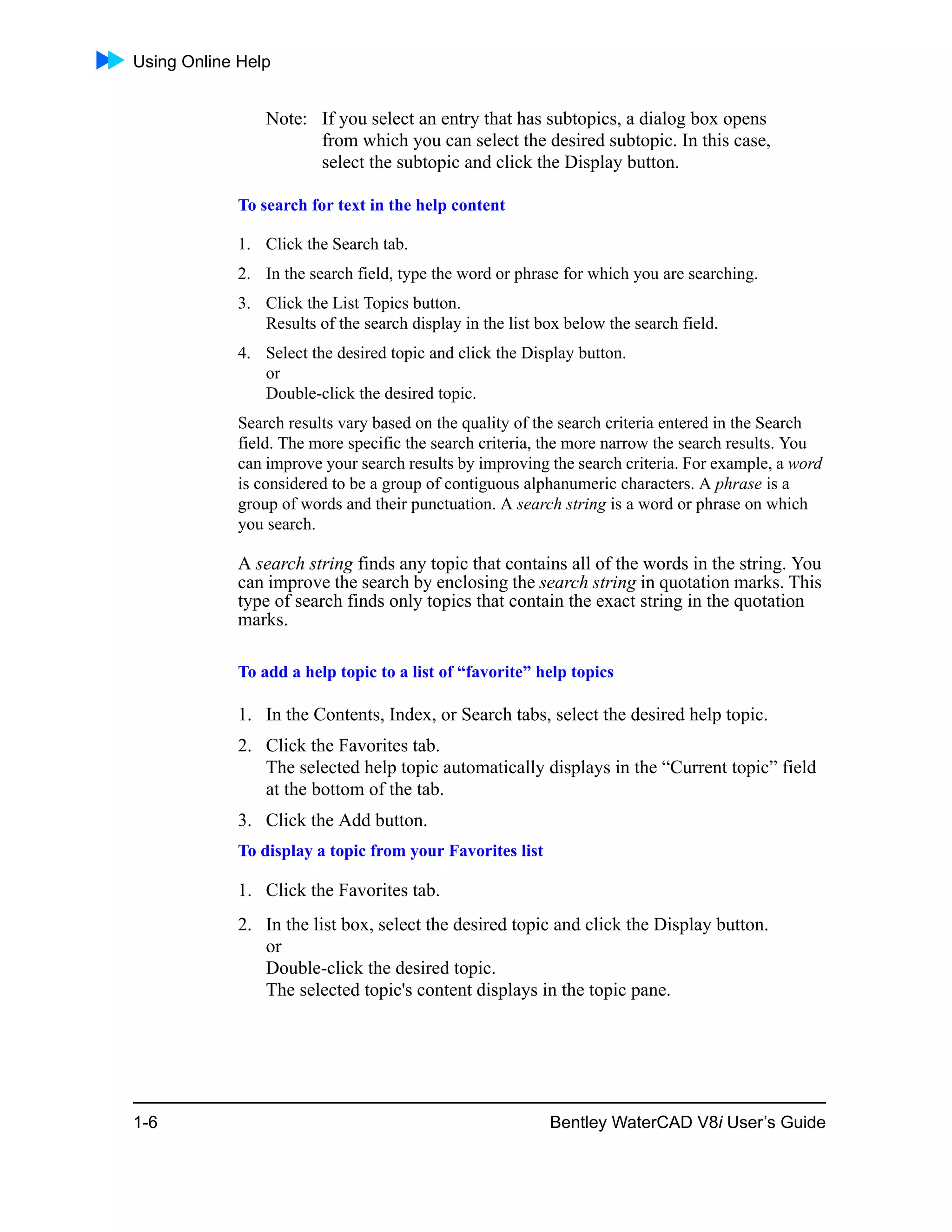 Using Online Help
1-6 Bentley WaterCAD V8i User’s Guide
Note: If you select an entry that has subtopics, a dialog box opens
from which you can select the desired subtopic. In this case,
select the subtopic and click the Display button.
To search for text in the help content
1. Click the Search tab.
2. In the search field, type the word or phrase for which you are searching.
3. Click the List Topics button.
Results of the search display in the list box below the search field.
4. Select the desired topic and click the Display button.
or
Double-click the desired topic.
Search results vary based on the quality of the search criteria entered in the Search
field. The more specific the search criteria, the more narrow the search results. You
can improve your search results by improving the search criteria. For example, a word
is considered to be a group of contiguous alphanumeric characters. A phrase is a
group of words and their punctuation. A search string is a word or phrase on which
you search.
A search string finds any topic that contains all of the words in the string. You
can improve the search by enclosing the search string in quotation marks. This
type of search finds only topics that contain the exact string in the quotation
marks.
To add a help topic to a list of “favorite” help topics
1. In the Contents, Index, or Search tabs, select the desired help topic.
2. Click the Favorites tab.
The selected help topic automatically displays in the “Current topic” field
at the bottom of the tab.
3. Click the Add button.
To display a topic from your Favorites list
1. Click the Favorites tab.
2. In the list box, select the desired topic and click the Display button.
or
Double-click the desired topic.
The selected topic's content displays in the topic pane.
 