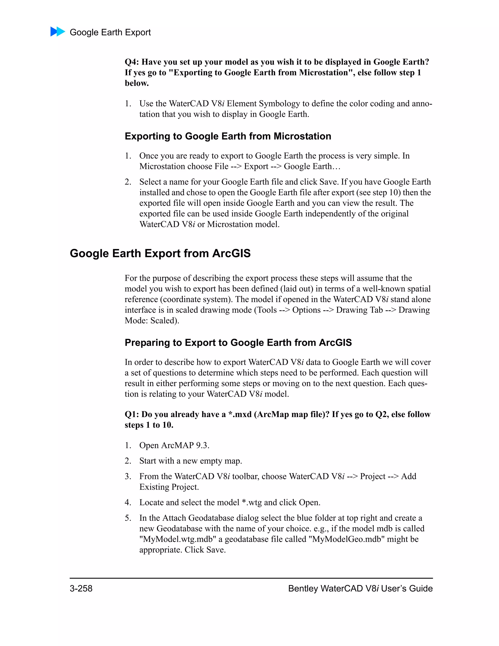 Google Earth Export
3-258 Bentley WaterCAD V8i User’s Guide
Q4: Have you set up your model as you wish it to be displayed in Google Earth?
If yes go to "Exporting to Google Earth from Microstation", else follow step 1
below.
1. Use the WaterCAD V8i Element Symbology to define the color coding and anno-
tation that you wish to display in Google Earth.
Exporting to Google Earth from Microstation
1. Once you are ready to export to Google Earth the process is very simple. In
Microstation choose File --> Export --> Google Earth…
2. Select a name for your Google Earth file and click Save. If you have Google Earth
installed and chose to open the Google Earth file after export (see step 10) then the
exported file will open inside Google Earth and you can view the result. The
exported file can be used inside Google Earth independently of the original
WaterCAD V8i or Microstation model.
Google Earth Export from ArcGIS
For the purpose of describing the export process these steps will assume that the
model you wish to export has been defined (laid out) in terms of a well-known spatial
reference (coordinate system). The model if opened in the WaterCAD V8i stand alone
interface is in scaled drawing mode (Tools --> Options --> Drawing Tab --> Drawing
Mode: Scaled).
Preparing to Export to Google Earth from ArcGIS
In order to describe how to export WaterCAD V8i data to Google Earth we will cover
a set of questions to determine which steps need to be performed. Each question will
result in either performing some steps or moving on to the next question. Each ques-
tion is relating to your WaterCAD V8i model.
Q1: Do you already have a *.mxd (ArcMap map file)? If yes go to Q2, else follow
steps 1 to 10.
1. Open ArcMAP 9.3.
2. Start with a new empty map.
3. From the WaterCAD V8i toolbar, choose WaterCAD V8i --> Project --> Add
Existing Project.
4. Locate and select the model *.wtg and click Open.
5. In the Attach Geodatabase dialog select the blue folder at top right and create a
new Geodatabase with the name of your choice. e.g., if the model mdb is called
"MyModel.wtg.mdb" a geodatabase file called "MyModelGeo.mdb" might be
appropriate. Click Save.
 
