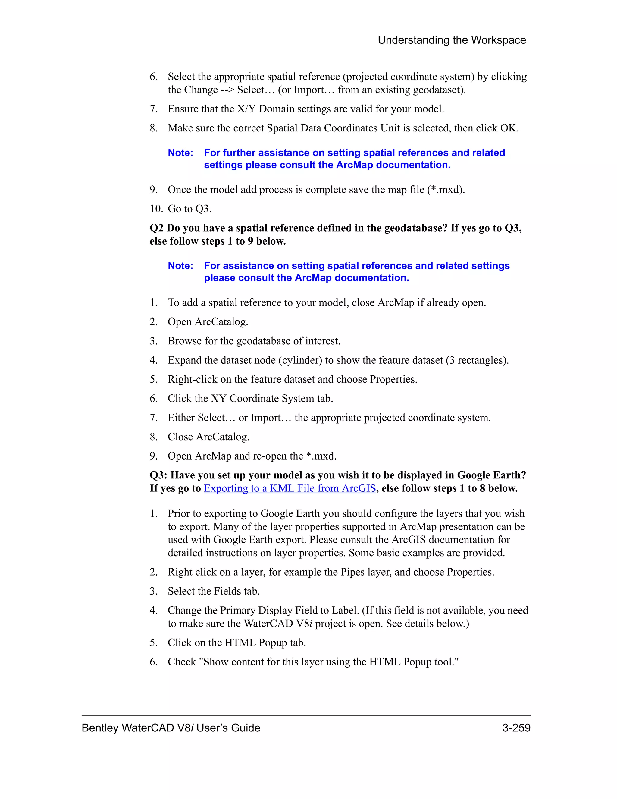 Understanding the Workspace
Bentley WaterCAD V8i User’s Guide 3-259
6. Select the appropriate spatial reference (projected coordinate system) by clicking
the Change --> Select… (or Import… from an existing geodataset).
7. Ensure that the X/Y Domain settings are valid for your model.
8. Make sure the correct Spatial Data Coordinates Unit is selected, then click OK.
Note: For further assistance on setting spatial references and related
settings please consult the ArcMap documentation.
9. Once the model add process is complete save the map file (*.mxd).
10. Go to Q3.
Q2 Do you have a spatial reference defined in the geodatabase? If yes go to Q3,
else follow steps 1 to 9 below.
Note: For assistance on setting spatial references and related settings
please consult the ArcMap documentation.
1. To add a spatial reference to your model, close ArcMap if already open.
2. Open ArcCatalog.
3. Browse for the geodatabase of interest.
4. Expand the dataset node (cylinder) to show the feature dataset (3 rectangles).
5. Right-click on the feature dataset and choose Properties.
6. Click the XY Coordinate System tab.
7. Either Select… or Import… the appropriate projected coordinate system.
8. Close ArcCatalog.
9. Open ArcMap and re-open the *.mxd.
Q3: Have you set up your model as you wish it to be displayed in Google Earth?
If yes go to Exporting to a KML File from ArcGIS, else follow steps 1 to 8 below.
1. Prior to exporting to Google Earth you should configure the layers that you wish
to export. Many of the layer properties supported in ArcMap presentation can be
used with Google Earth export. Please consult the ArcGIS documentation for
detailed instructions on layer properties. Some basic examples are provided.
2. Right click on a layer, for example the Pipes layer, and choose Properties.
3. Select the Fields tab.
4. Change the Primary Display Field to Label. (If this field is not available, you need
to make sure the WaterCAD V8i project is open. See details below.)
5. Click on the HTML Popup tab.
6. Check "Show content for this layer using the HTML Popup tool."
 