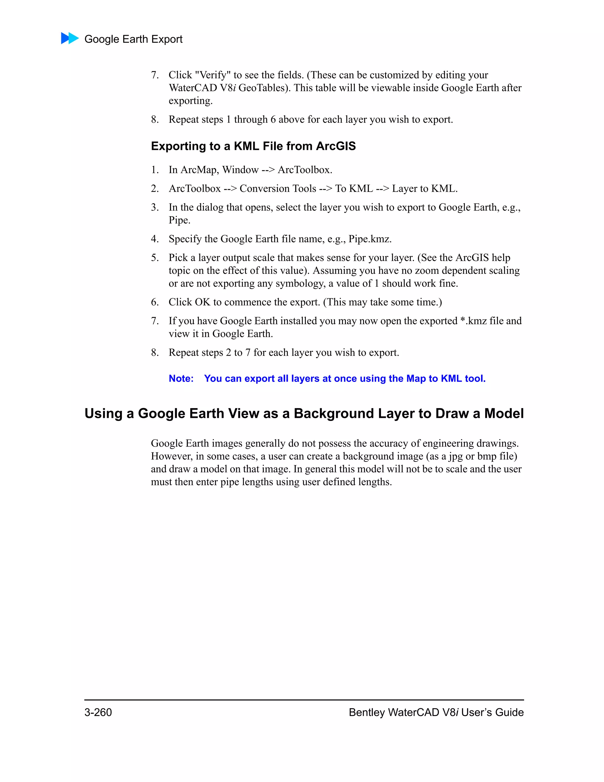 Google Earth Export
3-260 Bentley WaterCAD V8i User’s Guide
7. Click "Verify" to see the fields. (These can be customized by editing your
WaterCAD V8i GeoTables). This table will be viewable inside Google Earth after
exporting.
8. Repeat steps 1 through 6 above for each layer you wish to export.
Exporting to a KML File from ArcGIS
1. In ArcMap, Window --> ArcToolbox.
2. ArcToolbox --> Conversion Tools --> To KML --> Layer to KML.
3. In the dialog that opens, select the layer you wish to export to Google Earth, e.g.,
Pipe.
4. Specify the Google Earth file name, e.g., Pipe.kmz.
5. Pick a layer output scale that makes sense for your layer. (See the ArcGIS help
topic on the effect of this value). Assuming you have no zoom dependent scaling
or are not exporting any symbology, a value of 1 should work fine.
6. Click OK to commence the export. (This may take some time.)
7. If you have Google Earth installed you may now open the exported *.kmz file and
view it in Google Earth.
8. Repeat steps 2 to 7 for each layer you wish to export.
Note: You can export all layers at once using the Map to KML tool.
Using a Google Earth View as a Background Layer to Draw a Model
Google Earth images generally do not possess the accuracy of engineering drawings.
However, in some cases, a user can create a background image (as a jpg or bmp file)
and draw a model on that image. In general this model will not be to scale and the user
must then enter pipe lengths using user defined lengths.
 