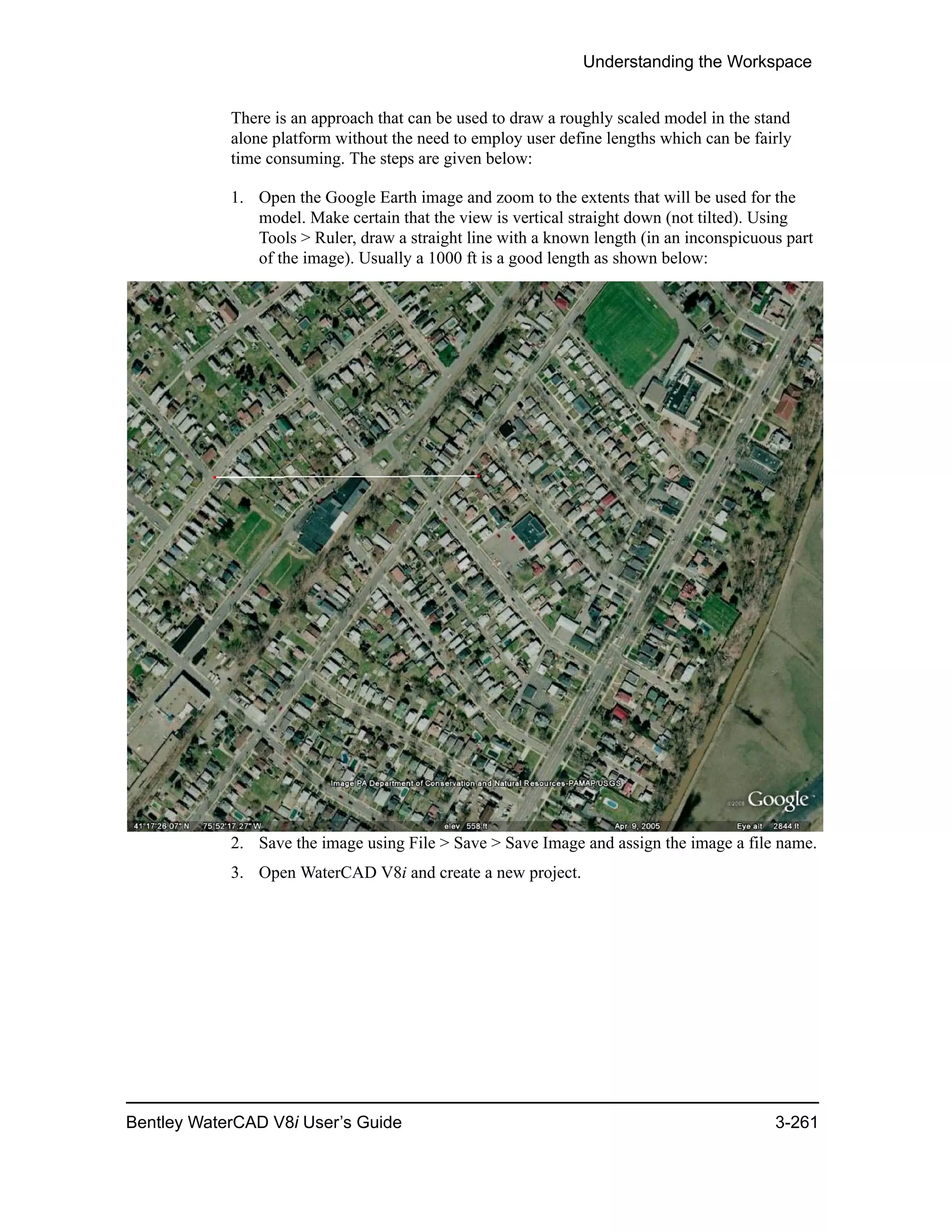 Understanding the Workspace
Bentley WaterCAD V8i User’s Guide 3-261
There is an approach that can be used to draw a roughly scaled model in the stand
alone platform without the need to employ user define lengths which can be fairly
time consuming. The steps are given below:
1. Open the Google Earth image and zoom to the extents that will be used for the
model. Make certain that the view is vertical straight down (not tilted). Using
Tools > Ruler, draw a straight line with a known length (in an inconspicuous part
of the image). Usually a 1000 ft is a good length as shown below:
2. Save the image using File > Save > Save Image and assign the image a file name.
3. Open WaterCAD V8i and create a new project.
 