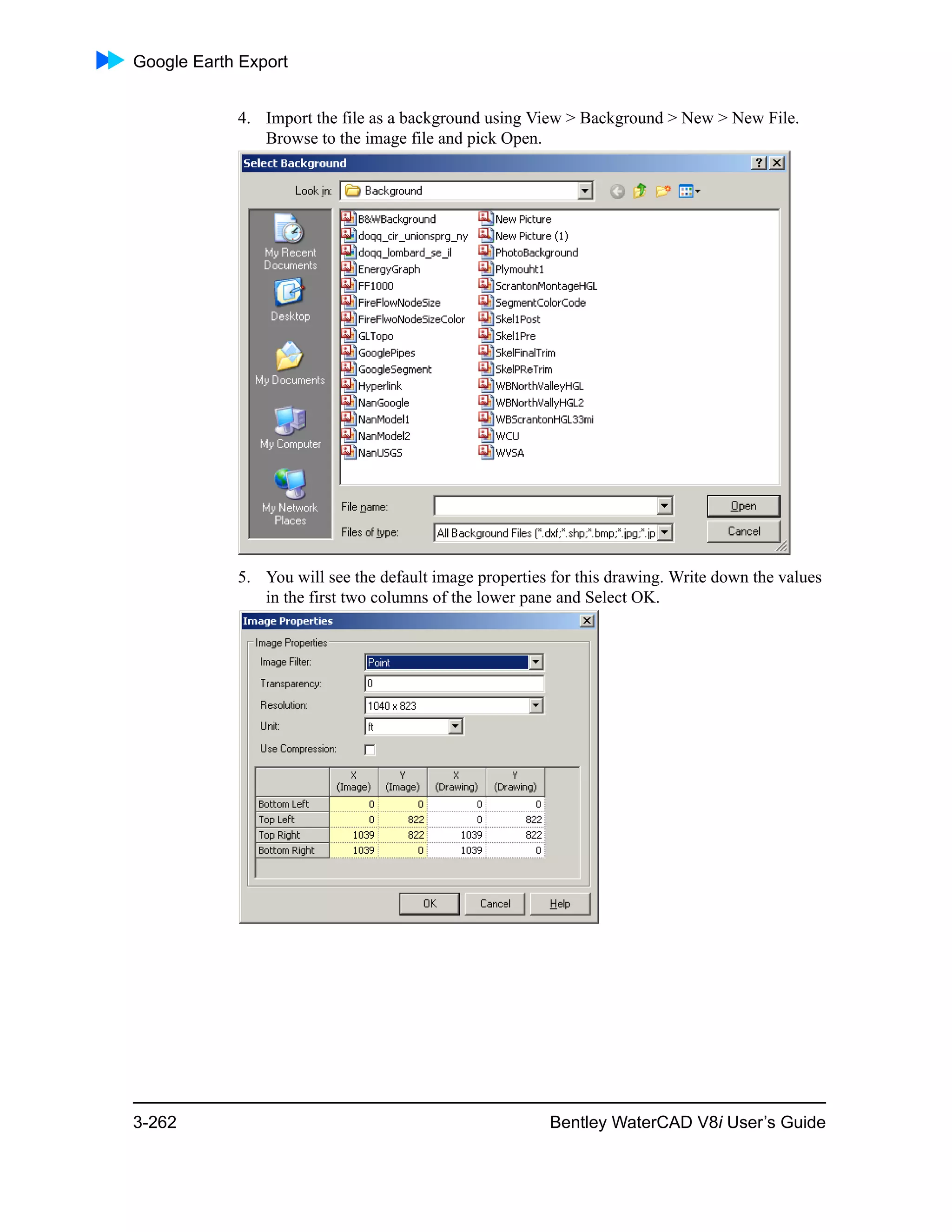 Google Earth Export
3-262 Bentley WaterCAD V8i User’s Guide
4. Import the file as a background using View > Background > New > New File.
Browse to the image file and pick Open.
5. You will see the default image properties for this drawing. Write down the values
in the first two columns of the lower pane and Select OK.
 