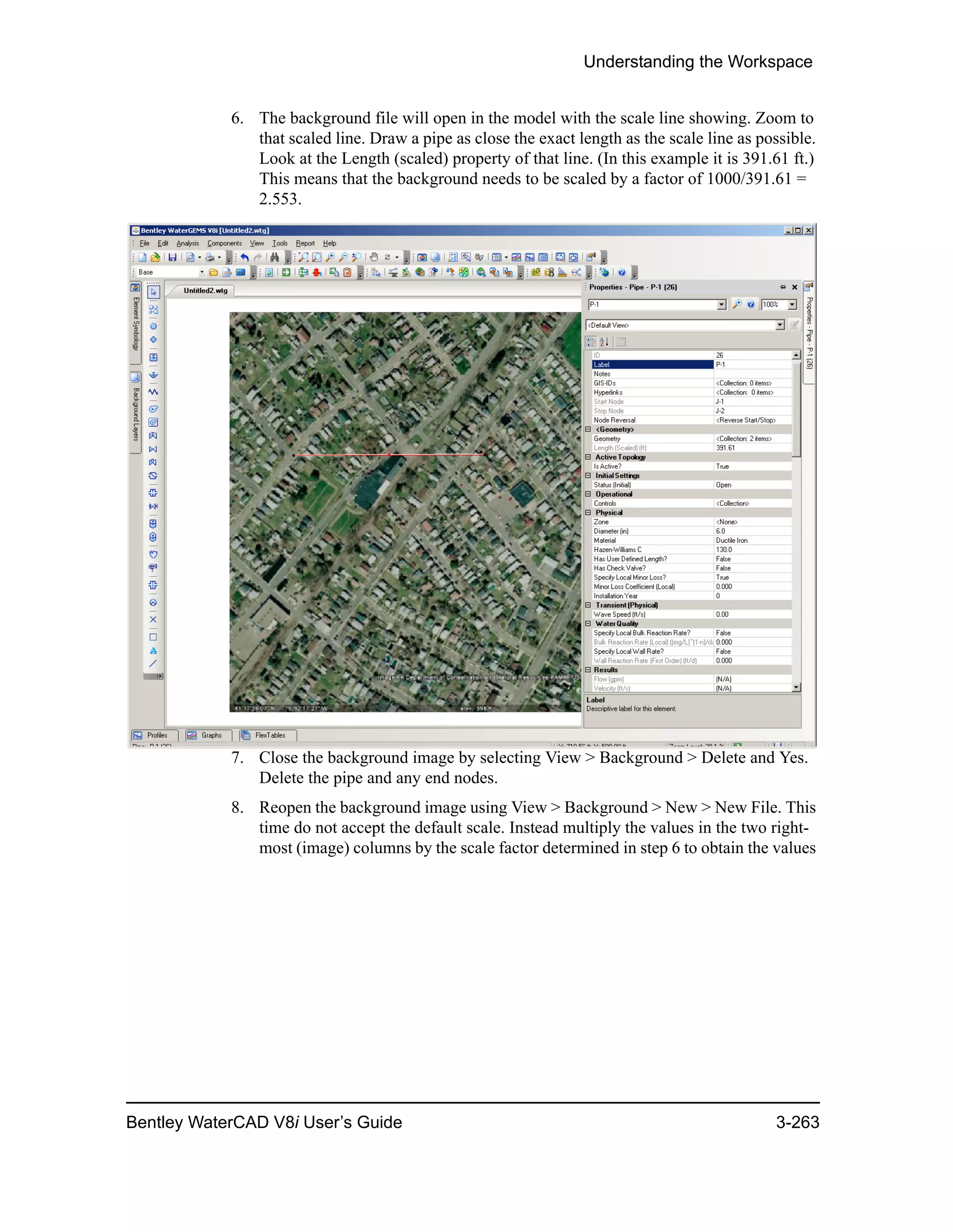Understanding the Workspace
Bentley WaterCAD V8i User’s Guide 3-263
6. The background file will open in the model with the scale line showing. Zoom to
that scaled line. Draw a pipe as close the exact length as the scale line as possible.
Look at the Length (scaled) property of that line. (In this example it is 391.61 ft.)
This means that the background needs to be scaled by a factor of 1000/391.61 =
2.553.
7. Close the background image by selecting View > Background > Delete and Yes.
Delete the pipe and any end nodes.
8. Reopen the background image using View > Background > New > New File. This
time do not accept the default scale. Instead multiply the values in the two right-
most (image) columns by the scale factor determined in step 6 to obtain the values
 