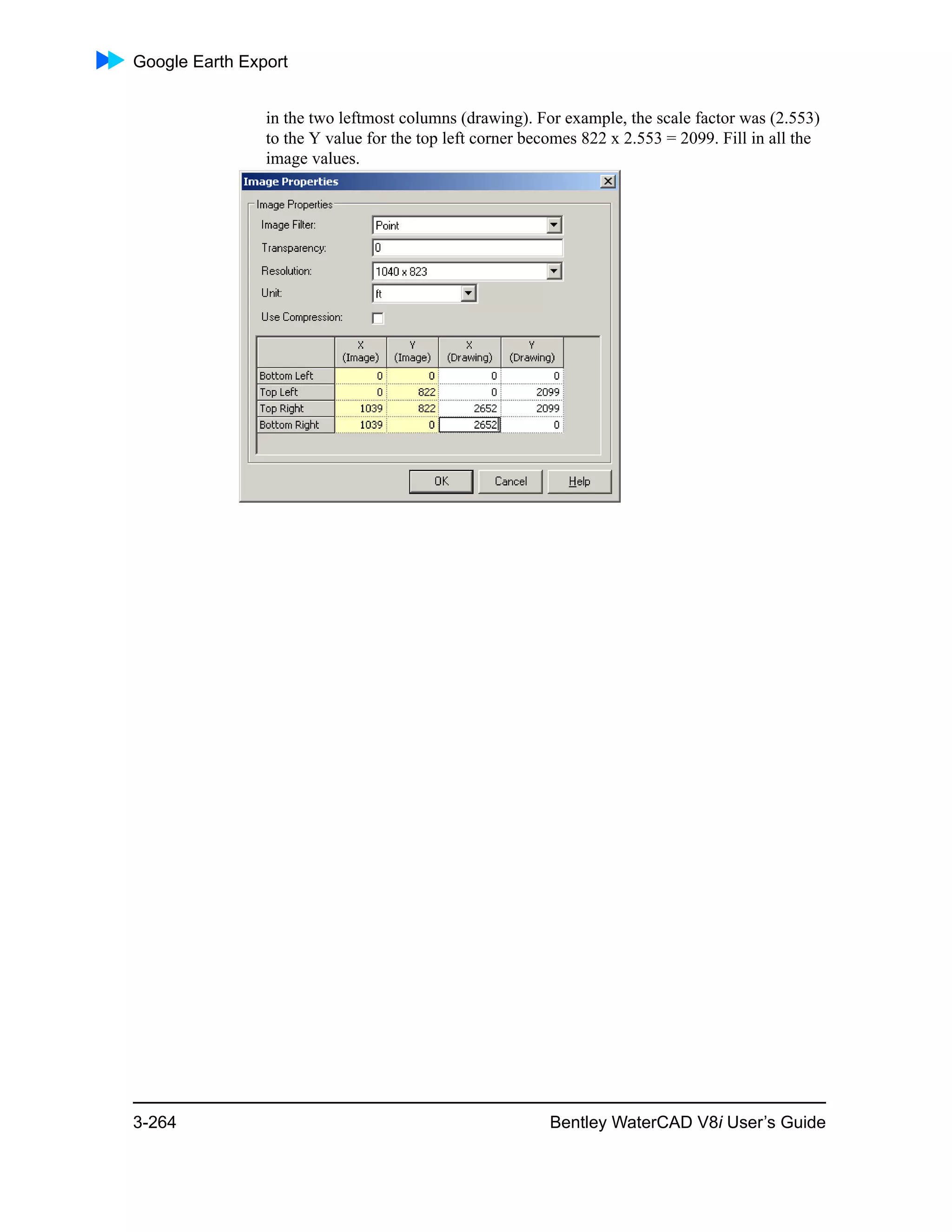 Google Earth Export
3-264 Bentley WaterCAD V8i User’s Guide
in the two leftmost columns (drawing). For example, the scale factor was (2.553)
to the Y value for the top left corner becomes 822 x 2.553 = 2099. Fill in all the
image values.
 